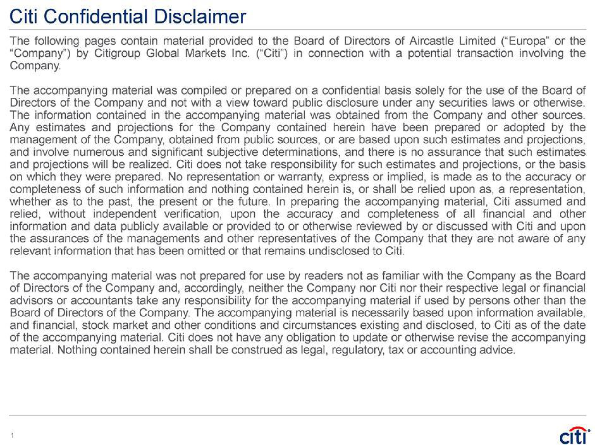 confidential disclaimer the following pages contain material provided to the board of directors of limited or the in connection with a potential transaction involving the company by global markets company the accompanying material was compiled or prepared on a confidential basis solely for the use of the board of directors of the company and not with a view toward public disclosure under any securities laws or otherwise the information contained in the accompanying material was obtained from the company and other sources any estimates and projections for the company contained herein have been prepared or adopted by the management of the company obtained from public sources or are based upon such estimates and projections and involve numerous and significant subjective determinations and there is no assurance that such estimates and projections will be realized does not take responsibility for such estimates and projections or the basis on which they were prepared no representation or warranty express or implied is made as to the accuracy or completeness of such information and nothing contained herein is or shall be relied upon as a representation whether as to the past the present or the future in preparing the accompanying material assumed and relied without independent verification upon the accuracy and completeness of financial and other information and data publicly available or provided to or otherwise reviewed by or discussed with and upon the assurances of the managements and other representatives of the company that they are not aware of any relevant information that has been omitted or that remains undisclosed to all the accompanying material was not prepared for use by readers not as familiar with the company as the board of directors of the company and accordingly neither the company nor nor their respective legal or financial advisors or accountants take any responsibility for the accompanying material if used by persons other than the board of directors of the company the accompanying material is necessarily based upon information available and financial stock market and other conditions and circumstances existing and disclosed to as of the date of the accompanying material does not have any obligation to update or otherwise revise the accompanying material nothing contained herein shall be construed as legal regulatory tax or accounting advice | Citi