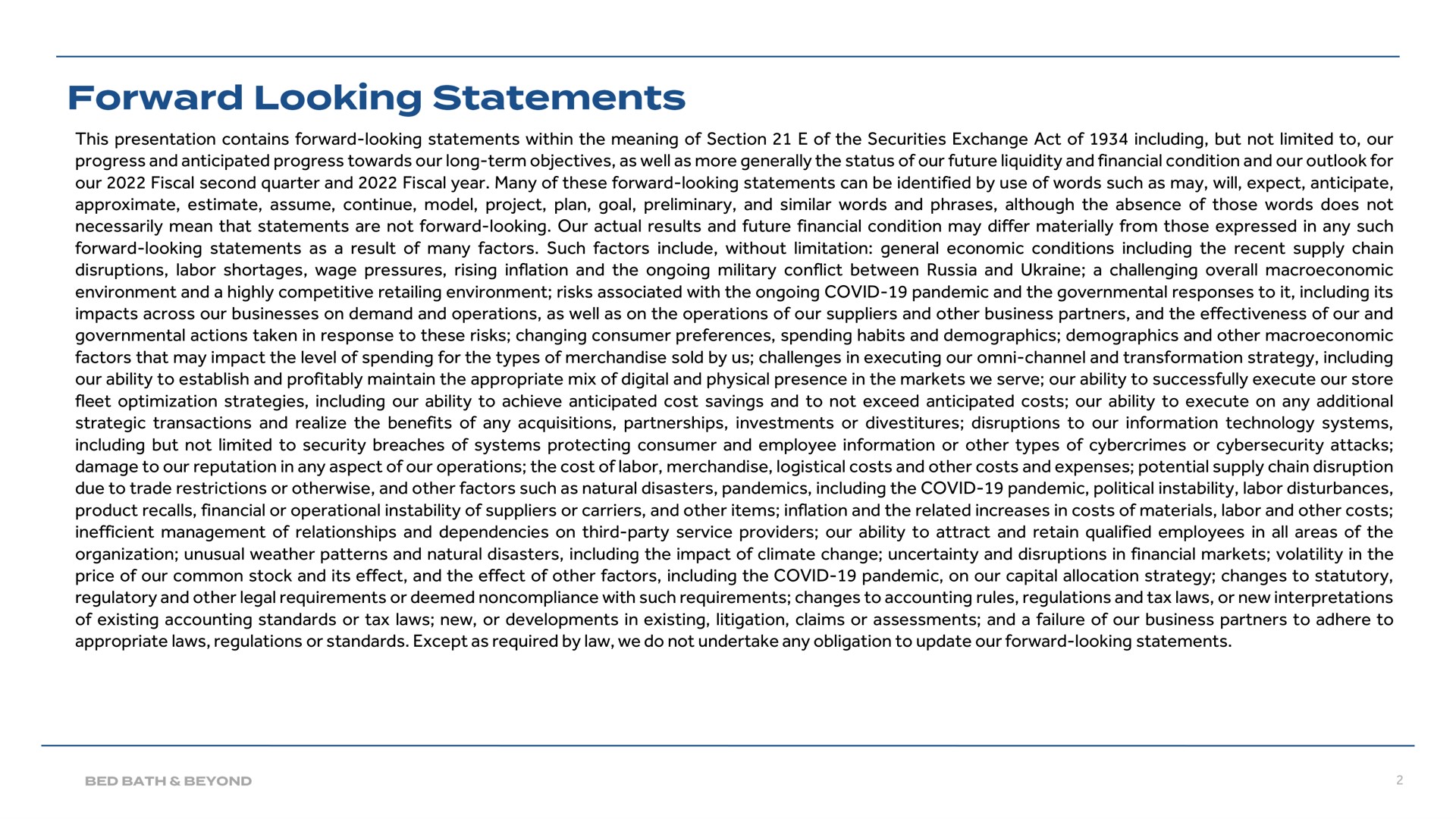 this presentation contains forward looking statements within the meaning of section of the securities exchange act of including but not limited to our progress and anticipated progress towards our long term objectives as well as more generally the status of our future liquidity and financial condition and our outlook for our fiscal second quarter and fiscal year many of these forward looking statements can be identified by use of words such as may will expect anticipate approximate estimate assume continue model project plan goal preliminary and similar words and phrases although the absence of those words does not necessarily mean that statements are not forward looking our actual results and future financial condition may differ materially from those expressed in any such forward looking statements as a result of many factors such factors include without limitation general economic conditions including the recent supply chain disruptions labor shortages wage pressures rising inflation and the ongoing military conflict between russia and a challenging overall environment and a highly competitive retailing environment risks associated with the ongoing covid pandemic and the governmental responses to it including its impacts across our businesses on demand and operations as well as on the operations of our suppliers and other business partners and the effectiveness of our and governmental actions taken in response to these risks changing consumer preferences spending habits and demographics demographics and other factors that may impact the level of spending for the types of merchandise sold by us challenges in executing our channel and transformation strategy including our ability to establish and profitably maintain the appropriate mix of digital and physical presence in the markets we serve our ability to successfully execute our store fleet optimization strategies including our ability to achieve anticipated cost savings and to not exceed anticipated costs our ability to execute on any additional strategic transactions and realize the benefits of any acquisitions partnerships investments or divestitures disruptions to our information technology systems including but not limited to security breaches of systems protecting consumer and employee information or other types of or attacks damage to our reputation in any aspect of our operations the cost of labor merchandise logistical costs and other costs and expenses potential supply chain disruption due to trade restrictions or otherwise and other factors such as natural disasters pandemics including the covid pandemic political instability labor disturbances product recalls financial or operational instability of suppliers or carriers and other items inflation and the related increases in costs of materials labor and other costs inefficient management of relationships and dependencies on third party service providers our ability to attract and retain qualified employees in all areas of the organization unusual weather patterns and natural disasters including the impact of climate change uncertainty and disruptions in financial markets volatility in the price of our common stock and its effect and the effect of other factors including the covid pandemic on our capital allocation strategy changes to statutory regulatory and other legal requirements or deemed noncompliance with such requirements changes to accounting rules regulations and tax laws or new interpretations of existing accounting standards or tax laws new or developments in existing litigation claims or assessments and a failure of our business partners to adhere to appropriate laws regulations or standards except as required by law we do not undertake any obligation to update our forward looking statements forward looking | Bed Bath & Beyond