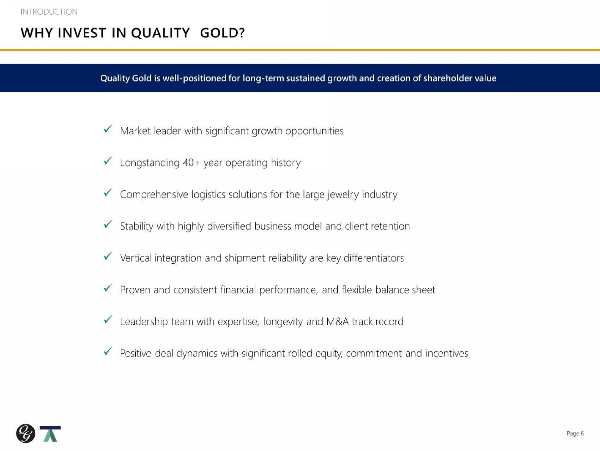 introduction why invest in quality gold market leader with significant growth opportunities year operating history comprehensive logistics solutions for the large jewelry industry vertical integration and shipment reliability are key differentiators proven and consistent financial performance and flexible balance sheet leadership team with longevity and a track record positive deal dynamics with significant rolled equity commitment and incentives | Quality Gold