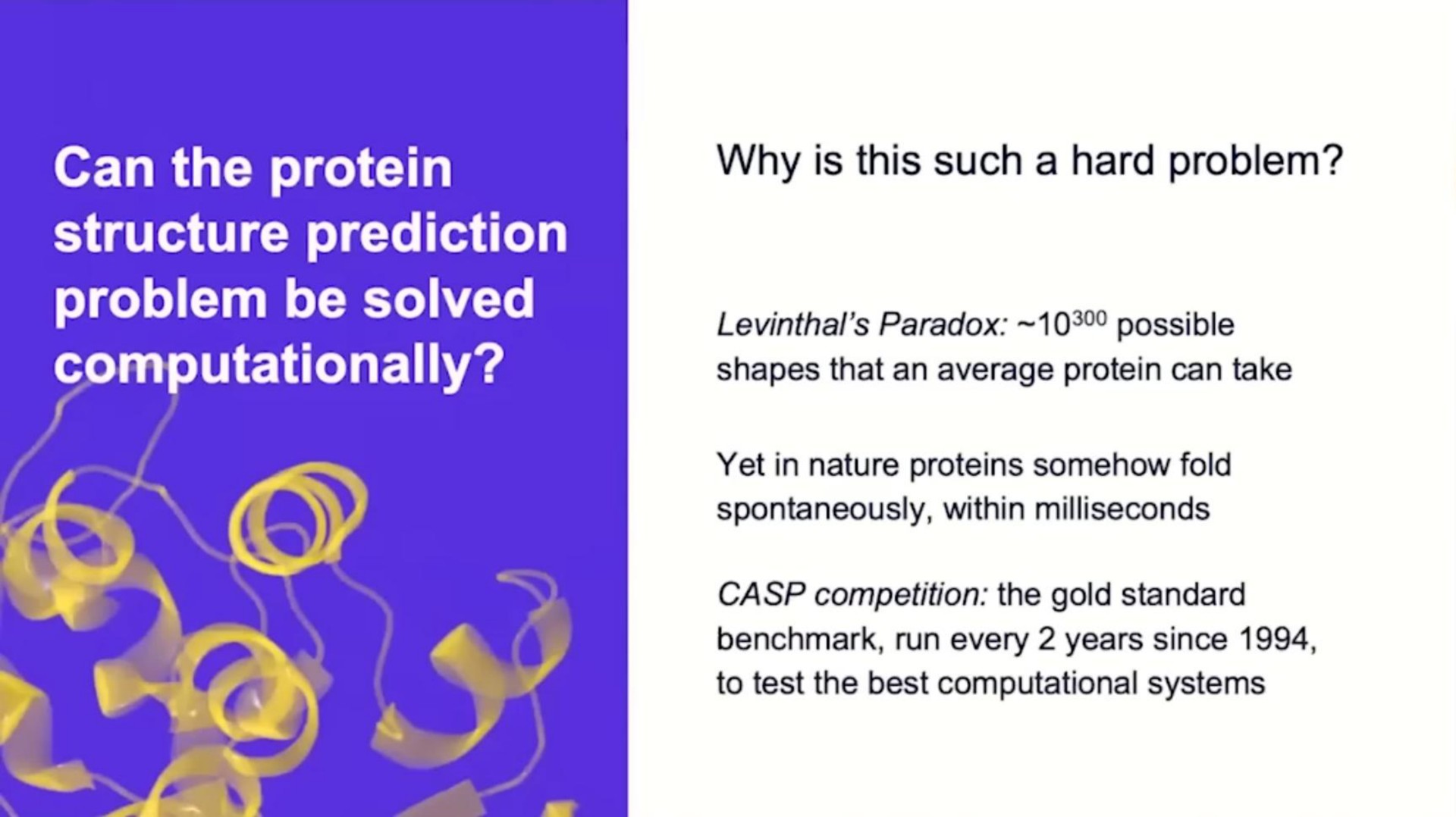 can the protein structure prediction problem be solved why is this such a hard problem paradox possible shapes that an average protein can take yet in nature proteins somehow fold spontaneously within milliseconds competition the gold standard run every years since to test the best computational systems | DeepMind