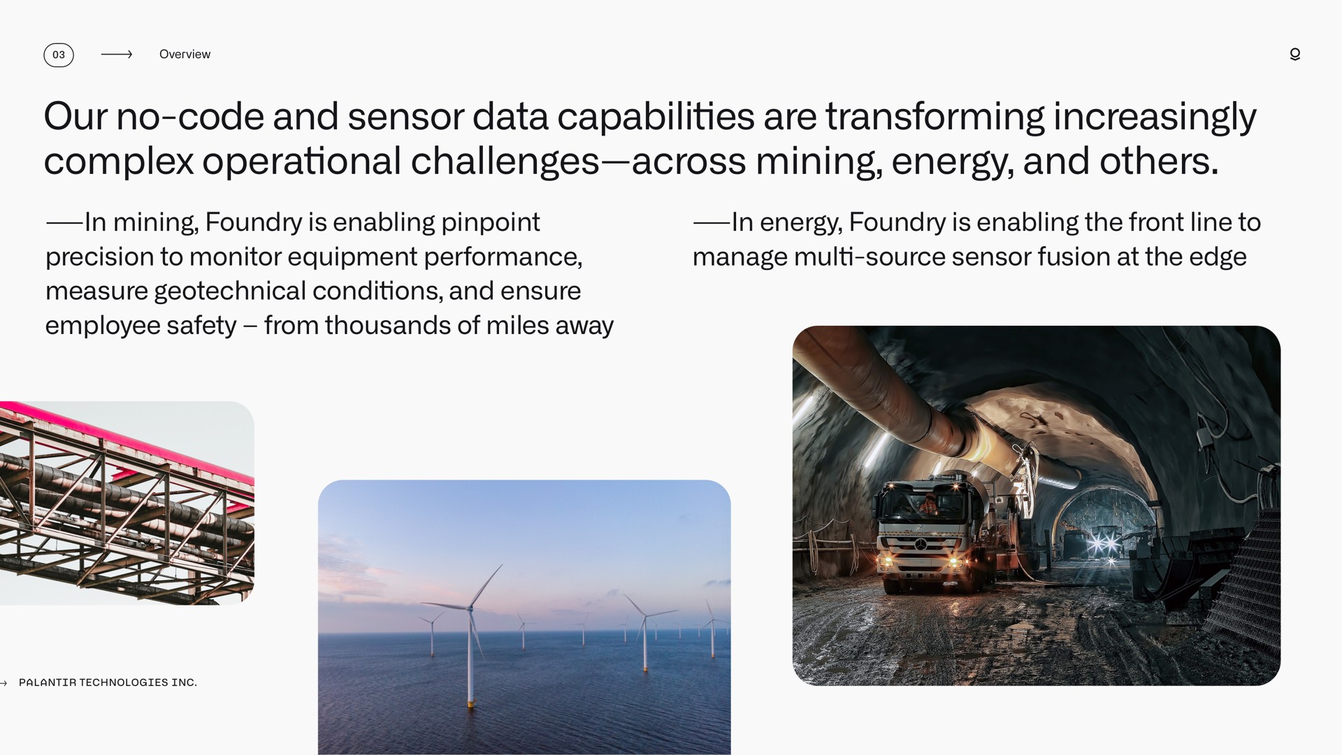 our no code and sensor data capabilities are transforming increasingly complex operational challenges across mining energy and in mining foundry is enabling pinpoint precision to monitor equipment performance measure conditions and ensure employee safety from thousands of miles away in energy foundry is enabling the front line to manage source sensor fusion at the edge lin | Palantir