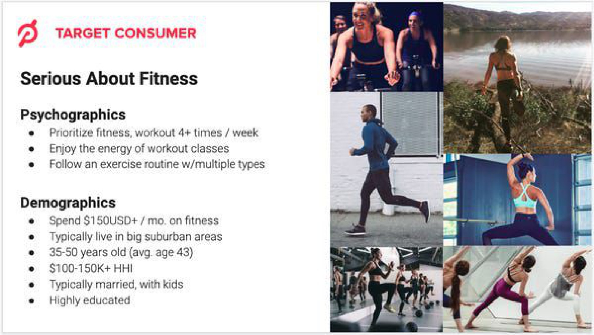target consumer serious about fitness fitness workout times week enjoy the energy of workout classes follow an exercise routine multiple types demographics spend on fitness typically live in big suburban areas years old age typically married with highly educated | Peloton