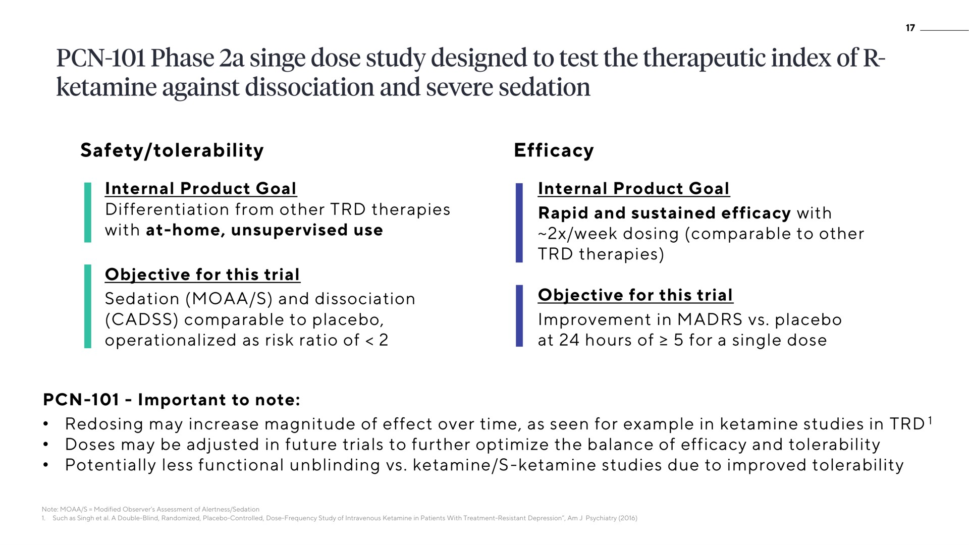 safety tolerability efficacy internal product goal differentiation from other therapies with at home unsupervised use objective for this trial sedation and dissociation cadss comparable to placebo as risk ratio of internal product goal rapid and sustained efficacy with week dosing comparable to other therapies objective for this trial improvement in placebo at hours of for a single dose important to note redosing may increase magnitude of effect over time as seen for example in studies in doses may be adjusted in future trials to further optimize the balance of efficacy and tolerability potentially less functional studies due to improved tolerability phase a singe study designed test therapeutic index against severe | ATAI