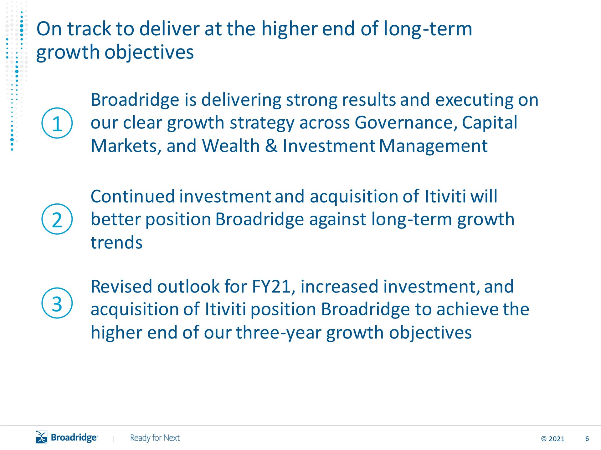 on track to deliver at the higher end of long term growth objectives is delivering strong results and executing on our clear growth strategy across governance capital markets and wealth investment management continued investment and acquisition of will better position against long term growth trends revised outlook for increased investment and acquisition of position to achieve the higher end of our three year growth objectives | Broadridge Financial Solutions