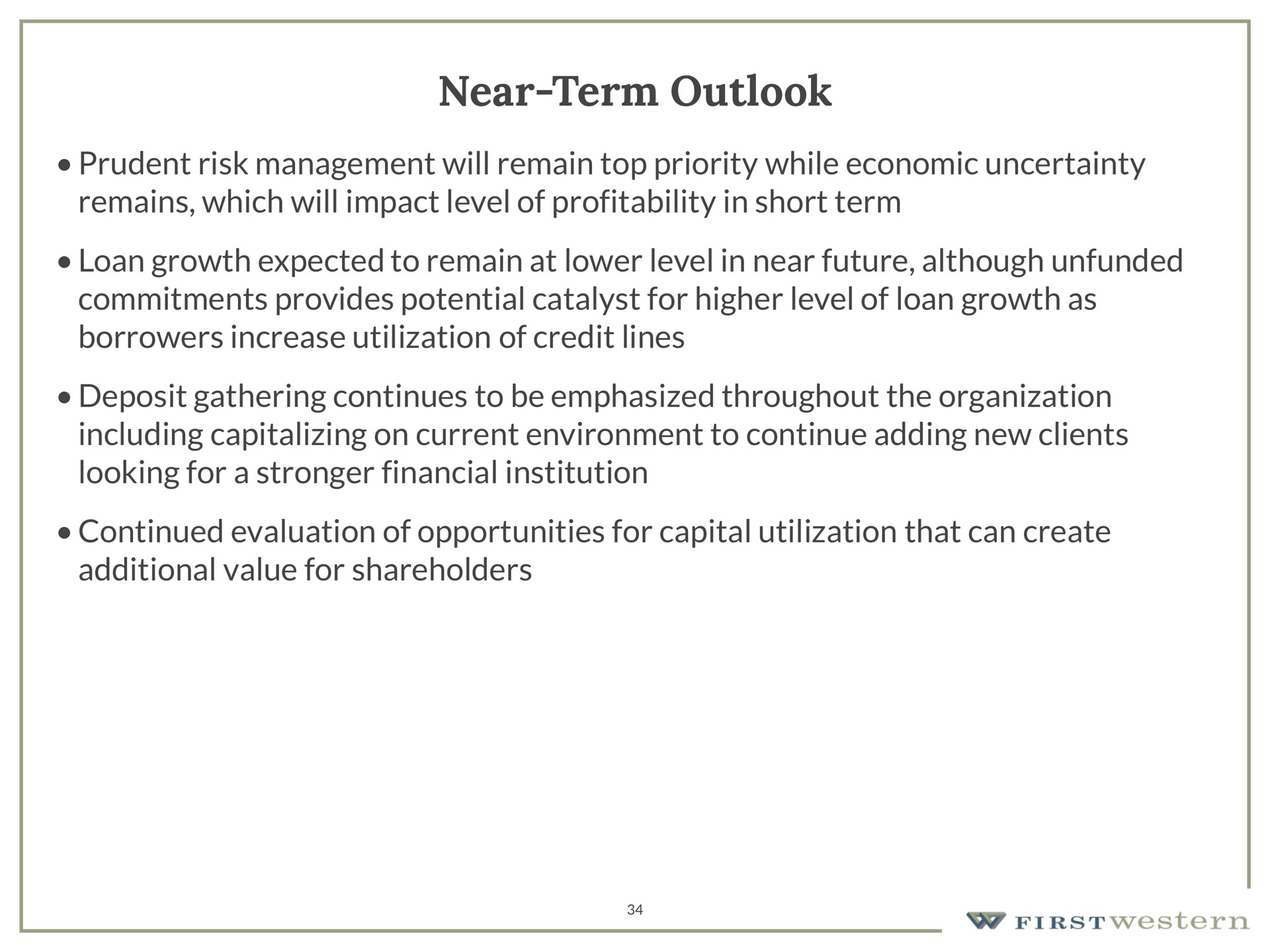 near term outlook prudent risk management will remain top priority while economic uncertainty remains which will impact level of profitability in short term loan growth expected to remain at lower level in near future although unfunded commitments provides potential catalyst for higher level of loan growth as borrowers increase utilization of credit lines deposit gathering continues to be emphasized throughout the organization including capitalizing on current environment to continue adding new clients looking for a financial institution continued evaluation of opportunities for capital utilization that can create additional value for shareholders | First Western Financial