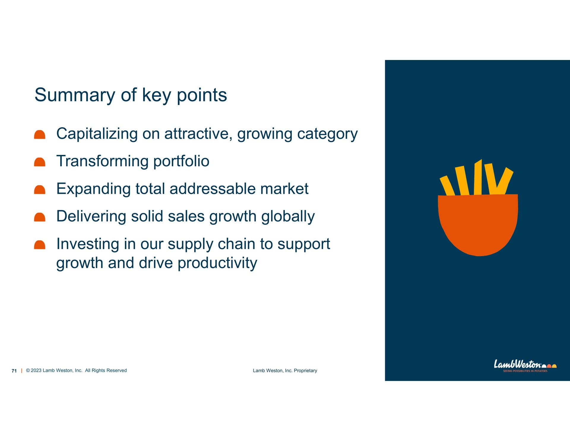 summary of key points capitalizing on attractive growing category transforming portfolio expanding total market delivering solid sales growth globally investing in our supply chain to support growth and drive productivity | Lamb Weston