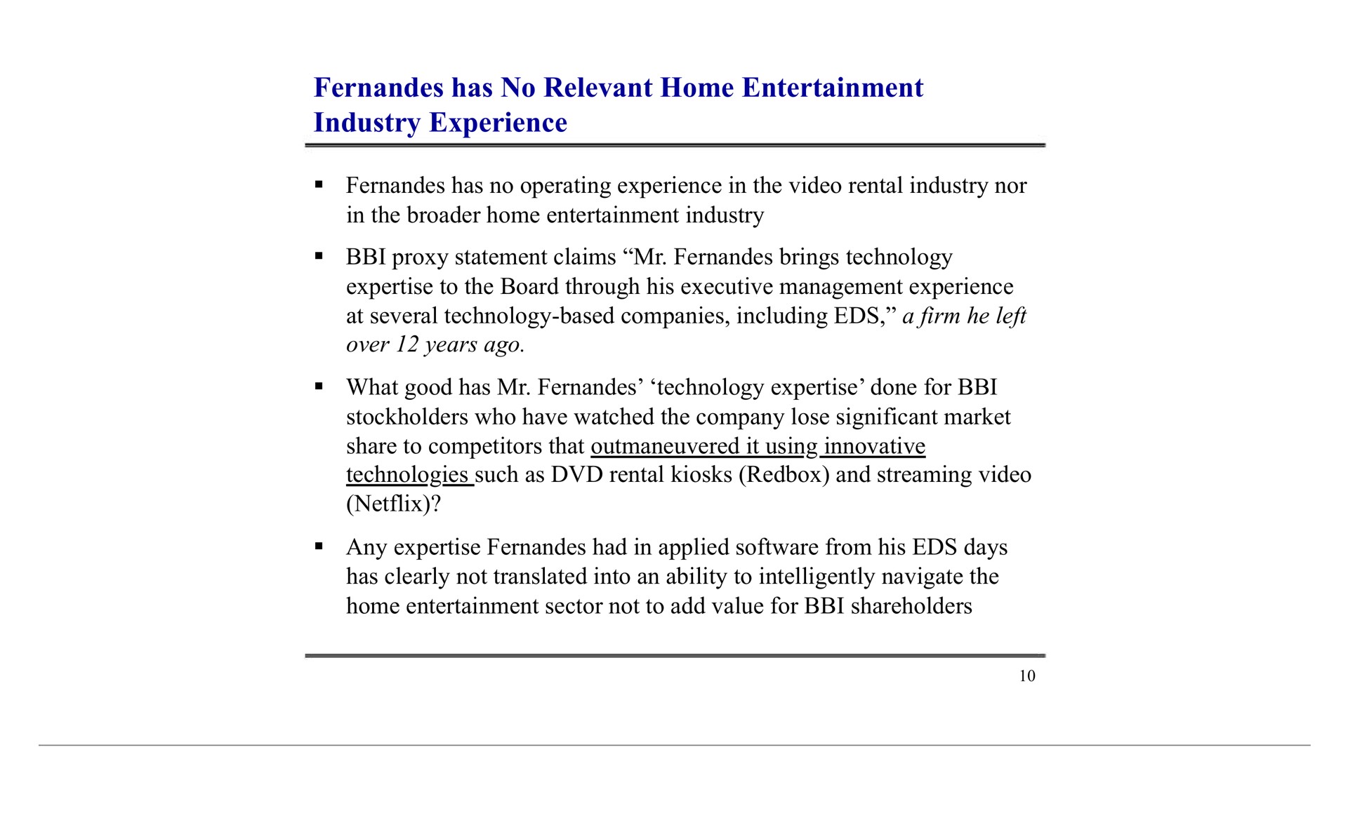 has no relevant home entertainment industry experience stockholders who have watched the company lose significant market technologies such as rental kiosks and streaming video any had in applied from his days clearly not translated into an ability to intelligently navigate the sector not to add value for shareholders | Blockbuster Video