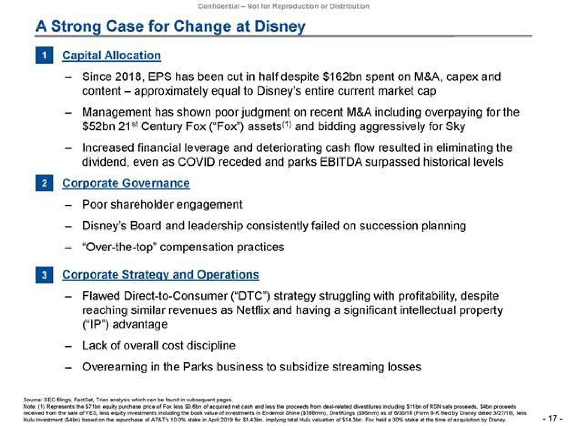 a strong case for change at capital allocation since has been cut in half despite spent on a and content approximately equal to entire current market cap management has shown poor judgment on recent a including overpaying for the century fox fox assets and bidding aggressively for sky increased financial leverage and deteriorating cash flow resulted in eliminating the dividend even as covid receded and parks surpassed historical levels fra corporate governance poor shareholder engagement board and leadership consistently failed on succession planning over the top compensation practices corporate strategy and operations reaching similar revenues as and having a significant intellectual property advantage lack of overall cost discipline in the parks business to subsidize streaming losses | Trian Partners