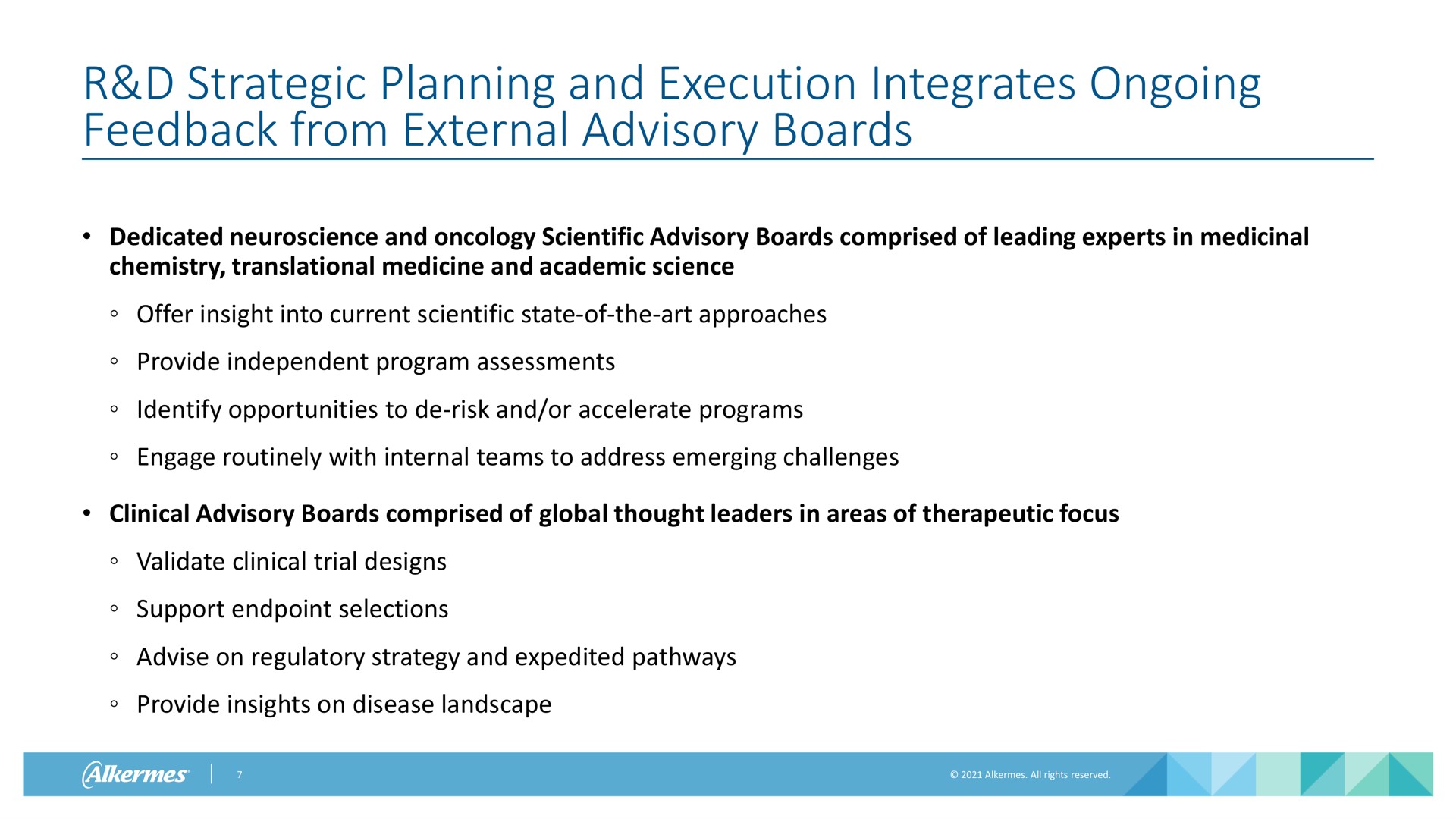 strategic planning and execution integrates ongoing feedback from external advisory boards dedicated and oncology scientific advisory boards comprised of leading experts in medicinal chemistry translational medicine and academic science offer insight into current scientific state of the art approaches provide independent program assessments identify opportunities to risk and or accelerate programs engage routinely with internal teams to address emerging challenges clinical advisory boards comprised of global thought leaders in areas of therapeutic focus validate clinical trial designs support selections advise on regulatory strategy and expedited pathways provide insights on disease landscape | Alkermes