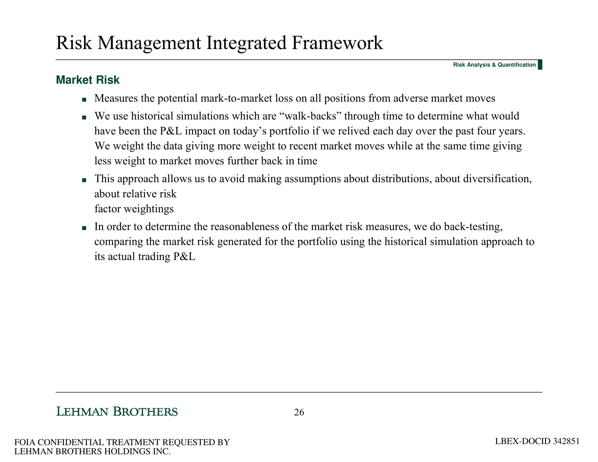 risk management integrated framework market risk measures the potential mark to market loss on all positions from adverse market moves we use historical simulations which are walk backs through time to determine what would have been the impact on today portfolio if we relived each day over the past four years we weight the data giving more weight to recent market moves while at the same time giving less weight to market moves further back in time this approach allows us to avoid making assumptions about distributions about diversification about relative risk factor weightings in order to determine the reasonableness of the market risk measures we do back testing comparing the market risk generated for the portfolio using the historical simulation approach to its actual trading | Lehman Brothers