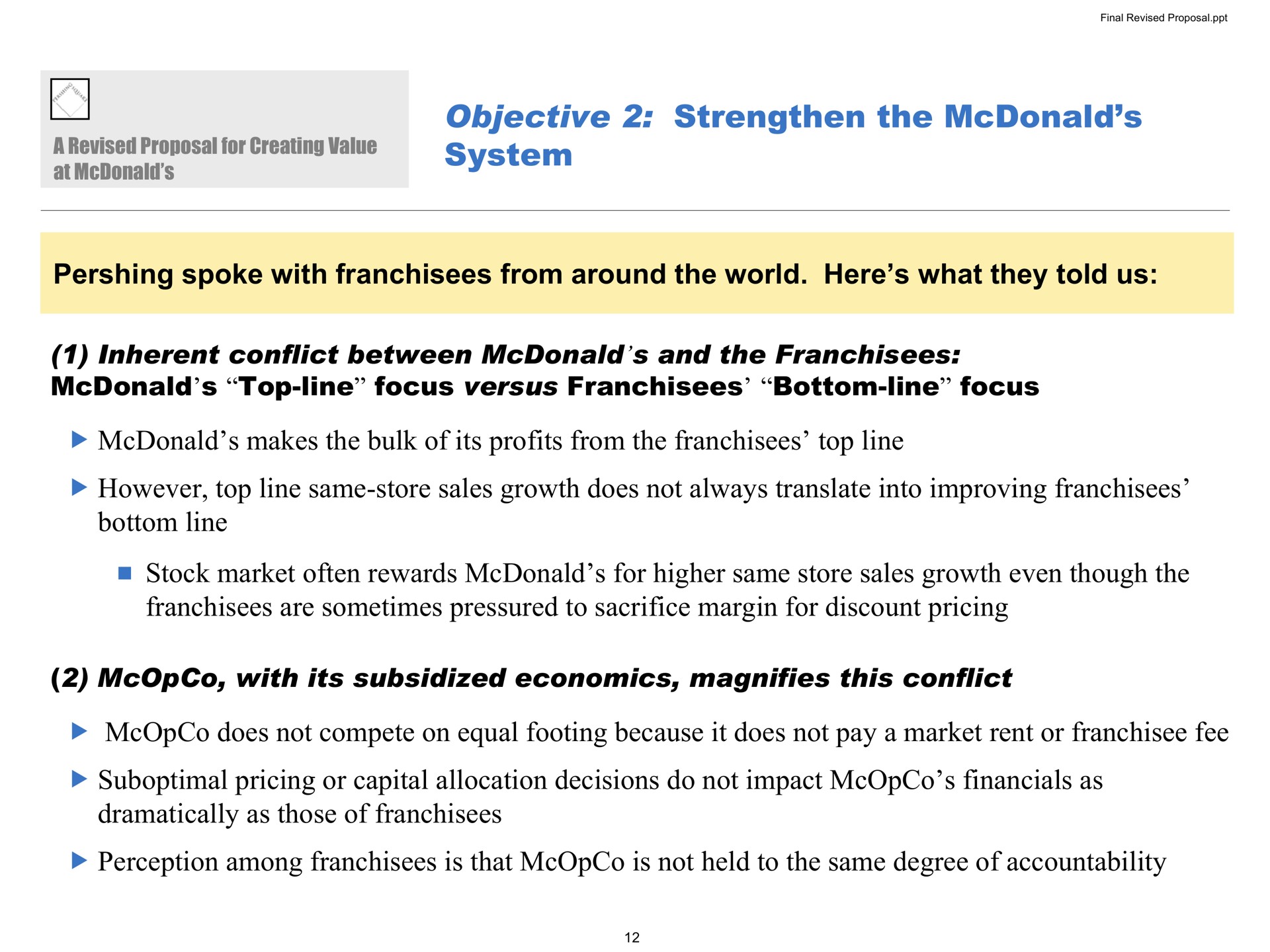 objective strengthen the system spoke with franchisees from around the world here what they told us inherent conflict between and the franchisees top line focus versus franchisees bottom line focus makes the bulk of its profits from the franchisees top line however top line same store sales growth does not always translate into improving franchisees bottom line stock market often rewards for higher same store sales growth even though the franchisees are sometimes pressured to sacrifice margin for discount pricing with its subsidized economics magnifies this conflict does not compete on equal footing because it does not pay a market rent or fee suboptimal pricing or capital allocation decisions do not impact as dramatically as those of franchisees perception among franchisees is that is not held to the same degree of accountability | Pershing Square