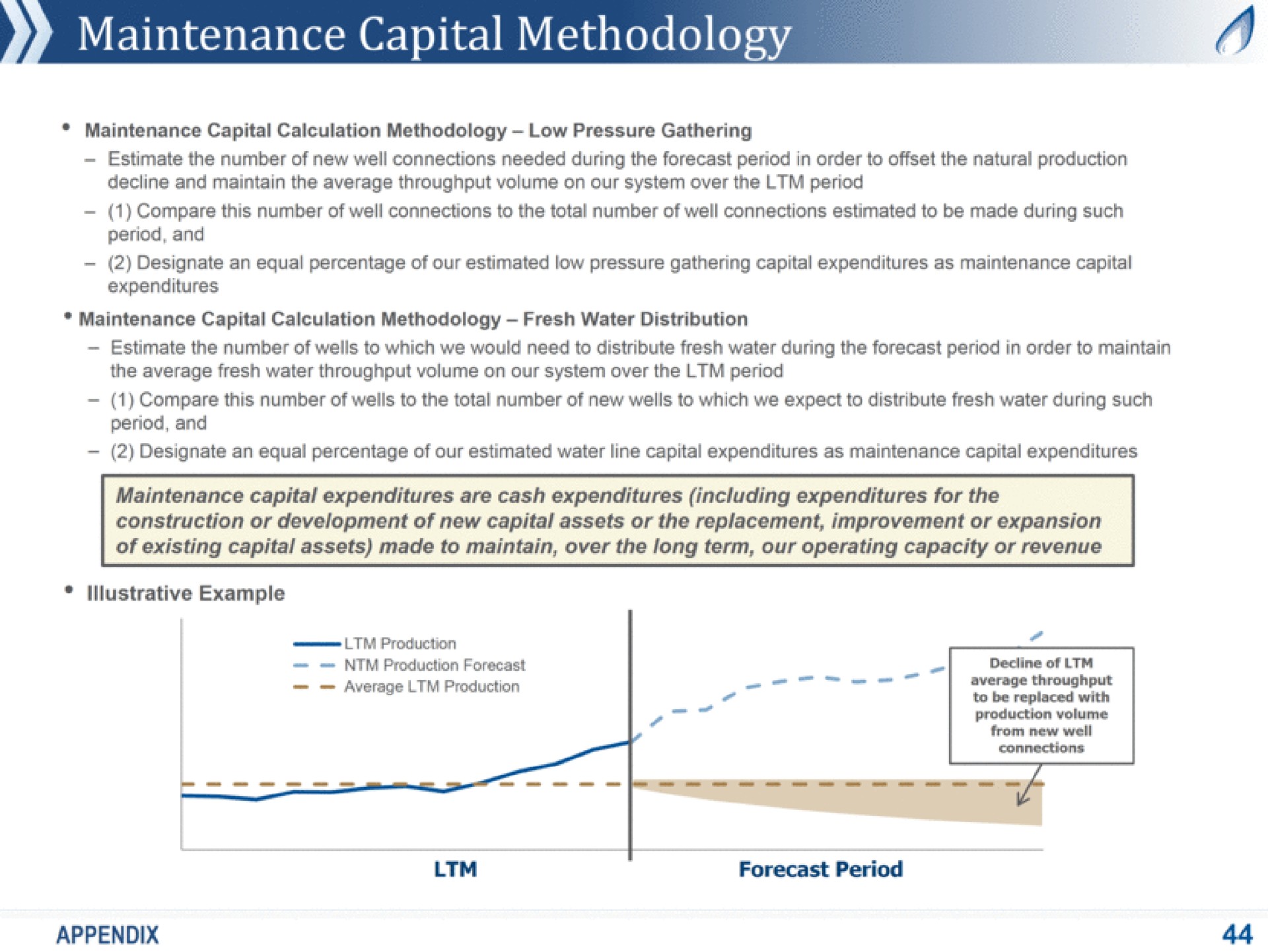 maintenance capital methodology maintenance capital calculation methodology low pressure gathering estimate the number of new well connections needed during the forecast period in order to offset the natural production decline and maintain the average throughput volume on our system over the period compare this number of well connections to the total number of well connections estimated to be made during such period and designate an equal percentage of our estimated low pressure gathering capital expenditures as maintenance capital expenditures maintenance capital calculation methodology fresh water distribution estimate the number of wells to which we would need to distribute fresh water during the forecast period in order to maintain the average fresh water throughput volume on our system over the period compare this number of wells to the total number of new wells to which we expect to distribute fresh water during such period and designate an equal percentage of our estimated water line capital expenditures as maintenance capital expenditures maintenance capital expenditures are cash expenditures including expenditures for the construction or development of new capital assets or the replacement improvement or expansion of existing capital assets made to maintain over the long term our operating capacity or revenue example aes production production forecast production connections decline of average throughput to be replaced with production volume from new well average i forecast period appendix | Antero Midstream Partners