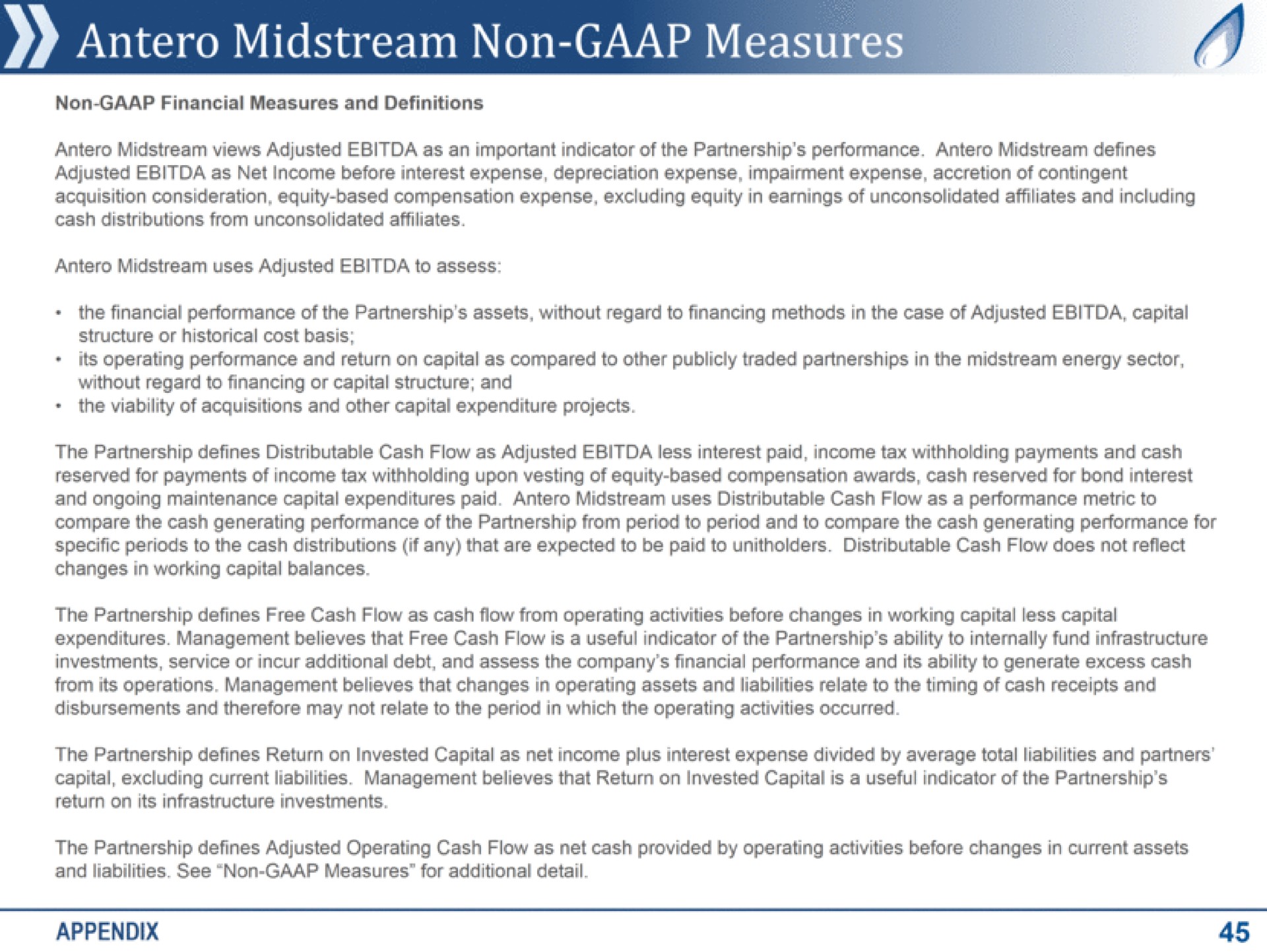 midstream non measures a non financial measures and definitions midstream views adjusted as an important indicator of the partnership performance midstream defines adjusted as net income before interest expense depreciation expense impairment expense accretion of contingent acquisition consideration equity based compensation expense excluding equity in earnings of unconsolidated affiliates and including cash distributions from unconsolidated affiliates midstream uses adjusted to assess the financial performance of the partnership assets without regard to financing methods in the case of adjusted capital structure or historical cost basis its operating performance and return on capital as compared to other publicly traded partnerships in the midstream energy sector without regard to financing or capital structure and the viability of acquisitions and other capital expenditure projects the partnership defines distributable cash flow as adjusted less interest paid income tax withholding payments and cash reserved for payments of income tax withholding upon vesting of equity based compensation awards cash reserved for bond interest and ongoing maintenance capital expenditures paid midstream uses distributable cash flow as a performance metric to compare the cash generating performance of the partnership from period to period and to compare the cash generating performance for specific periods to the cash distributions if any that are expected to be paid to distributable cash flow does not reflect changes in working capital balances the partnership defines free cash flow as cash flow from operating activities before changes in working capital less capital expenditures management believes that free cash flow is a useful indicator of the partnership ability to internally fund infrastructure investments service or incur additional debt and assess the company financial performance and its ability to generate excess cash from its operations management believes that changes in operating assets and liabilities relate to the timing of cash receipts and disbursements and therefore may not relate to the period in which the operating activities occurred the partnership defines return on invested capital as net income plus interest expense divided by average total liabilities and partners capital excluding current liabilities management believes that return on invested capital is a useful indicator of the partnership return on its infrastructure investments the partnership defines adjusted operating cash flow as net cash provided by operating activities before changes in current assets and liabilities see non measures for additional detail appendix | Antero Midstream Partners