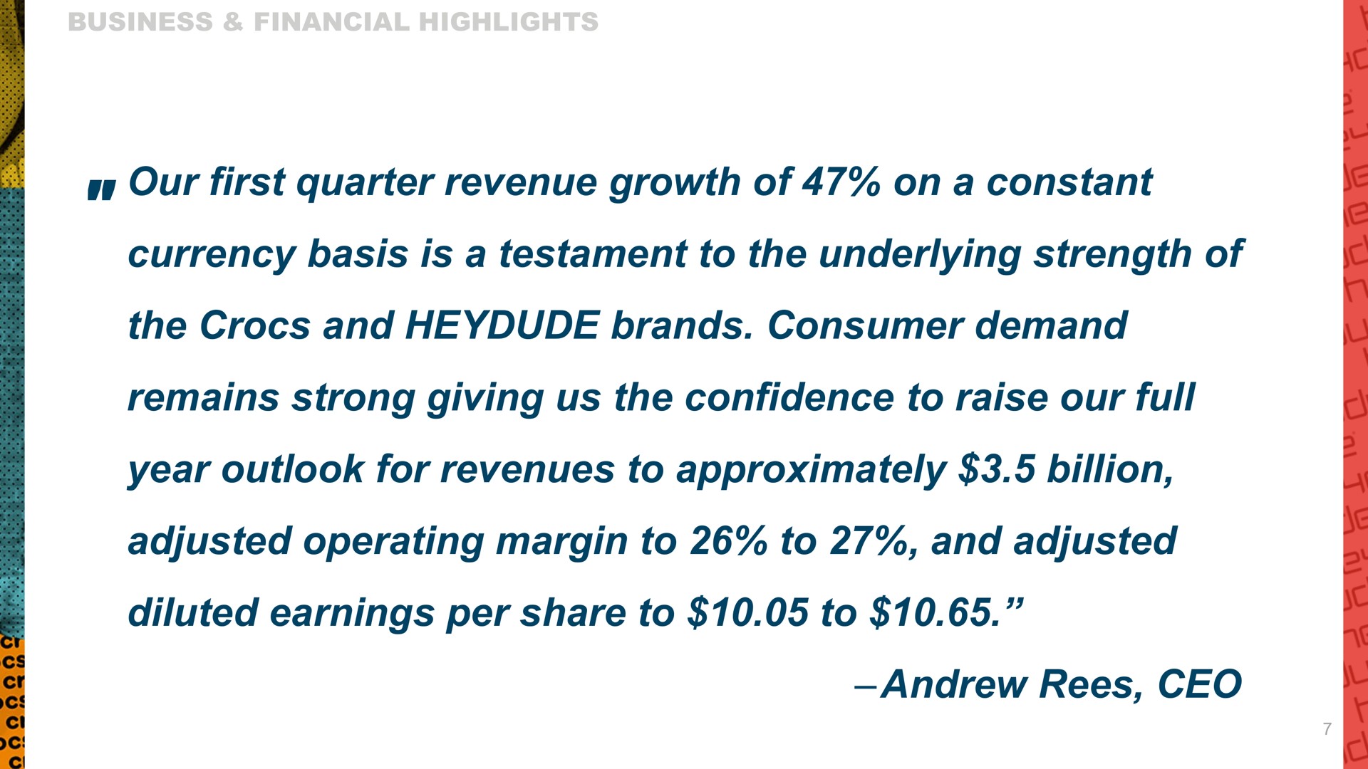 our first quarter revenue growth of on a constant currency basis is a testament to the underlying strength of the and brands consumer demand remains strong giving us the confidence to raise our full year outlook for revenues to approximately billion adjusted operating margin to to and adjusted diluted earnings per share to to | Crocs