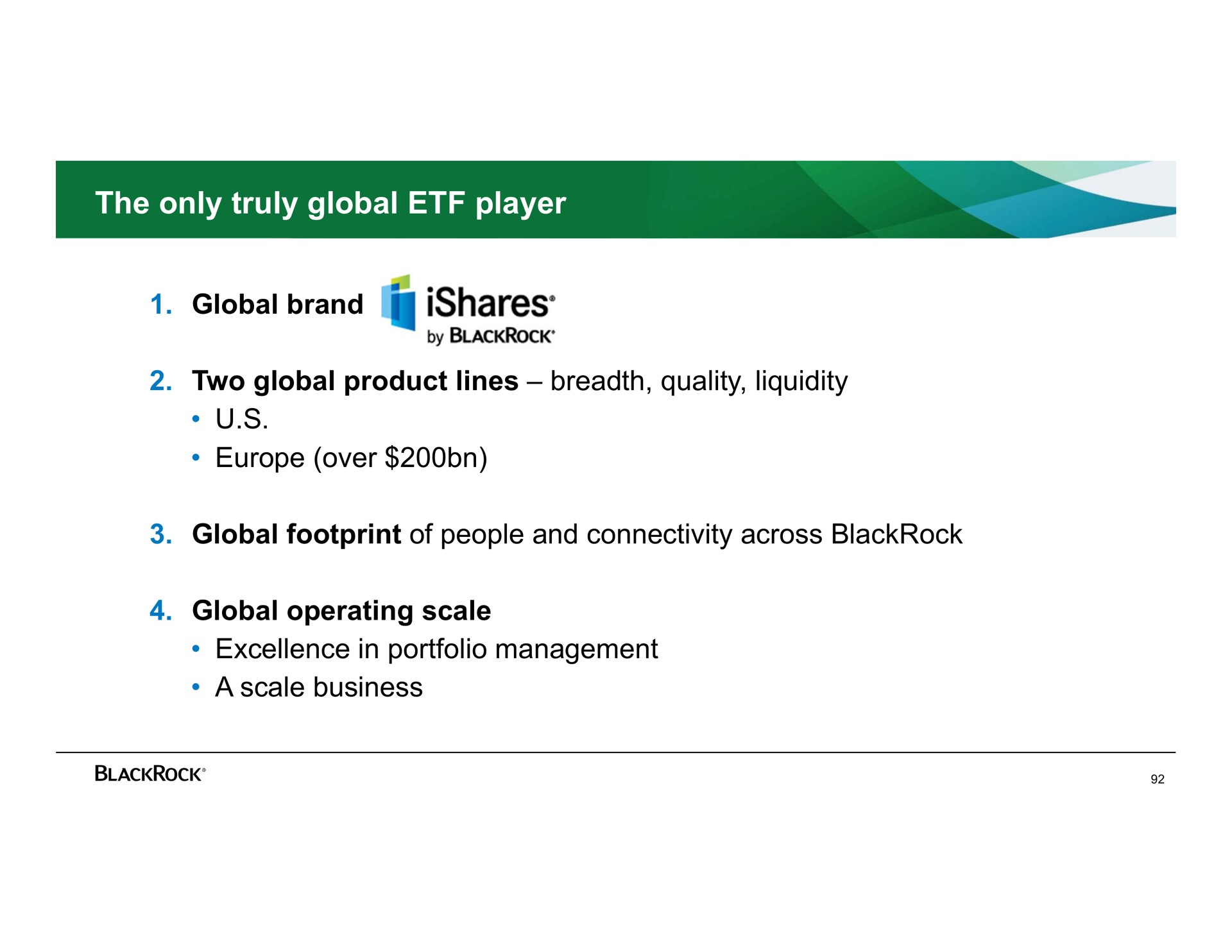 the only truly global player global brand two global product lines breadth quality liquidity over global footprint of people and connectivity across global operating scale excellence in portfolio management a scale business | BlackRock