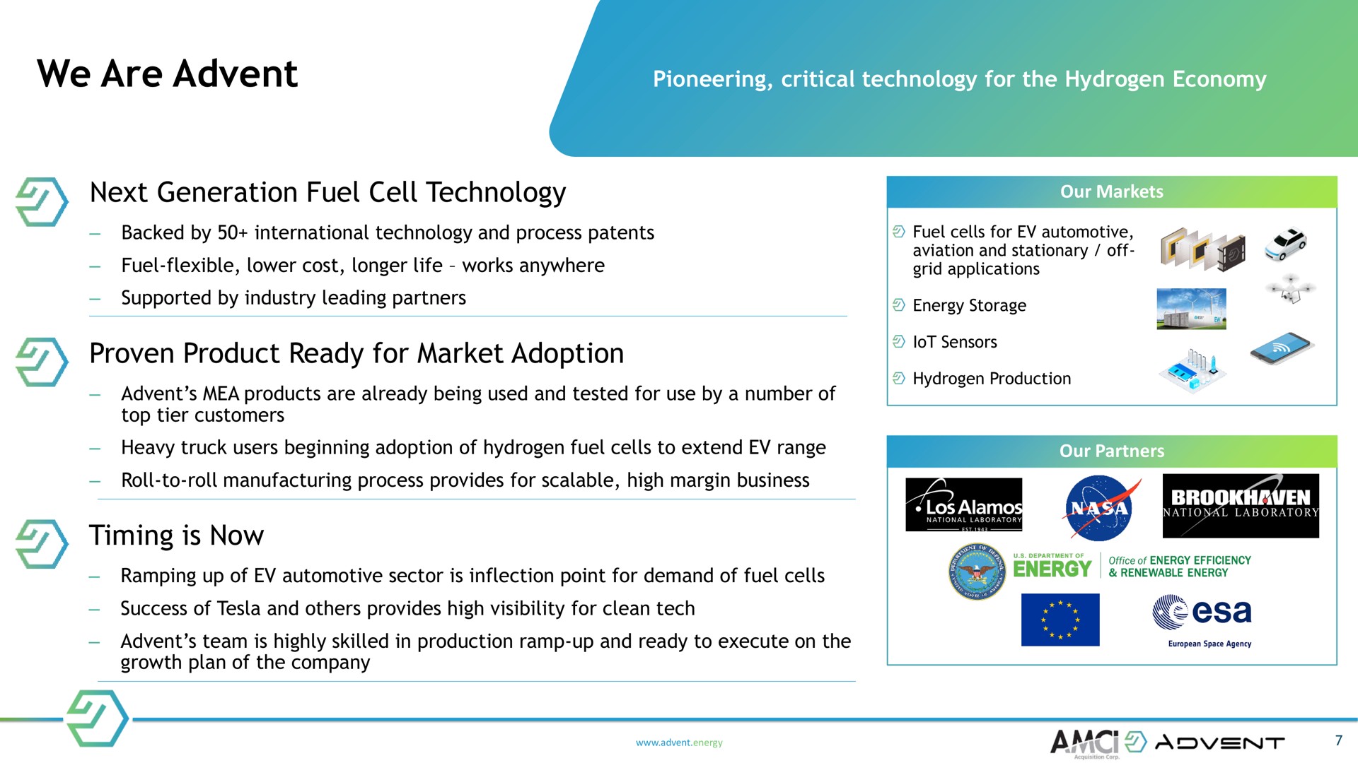 we are next generation fuel cell technology proven product ready for market adoption timing is now pioneering critical the hydrogen economy backed by international and process patents fuel flexible lower cost longer life works anywhere supported by industry leading partners products already being used and tested use by a number of top tier customers our markets cells automotive aviation and stationary off grid applications energy storage lot sensors hydrogen production heavy truck users beginning of hydrogen cells to extend range our partners roll to roll manufacturing process provides scalable high margin business ramping up of automotive sector inflection point demand of cells success of and provides high visibility clean tech team highly skilled in production ramp up and to execute on the growth plan of the company energy national laboratory office of energy efficiency energy renewable energy at space agency | Advent