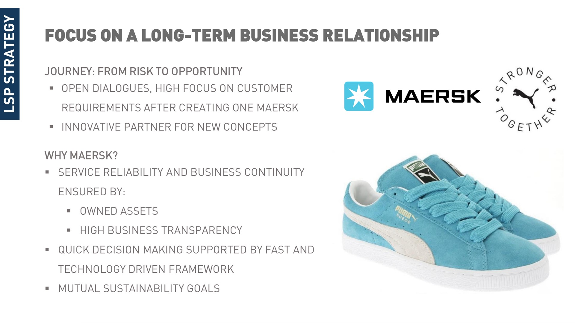 focus on a long term business relationship journey from risk to opportunity open dialogues high customer requirements after creating one innovative partner for new concepts why service reliability and continuity ensured by owned assets high transparency quick decision making supported by fast and technology driven framework mutual goals | Maersk