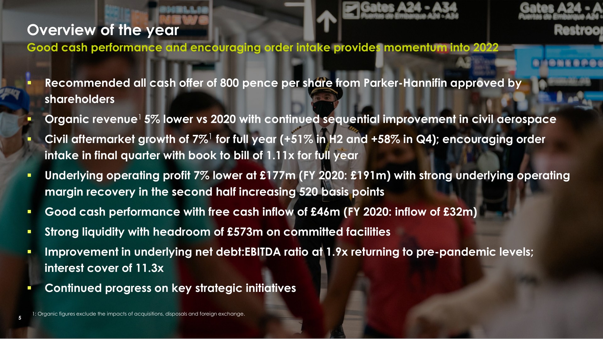 overview of the year good cash performance and encouraging order intake provides momentum into recommended all cash offer of pence per share from parker approved by shareholders organic revenue lower with continued sequential improvement in civil civil growth of for full year in and in encouraging order intake in final quarter with book to bill of for full year underlying operating profit lower at with strong underlying operating margin recovery in the second half increasing basis points good cash performance with free cash inflow of inflow of strong liquidity with headroom of on committed facilities improvement in underlying net debt ratio at returning to pandemic levels interest cover of continued progress on key strategic initiatives | Meggitt