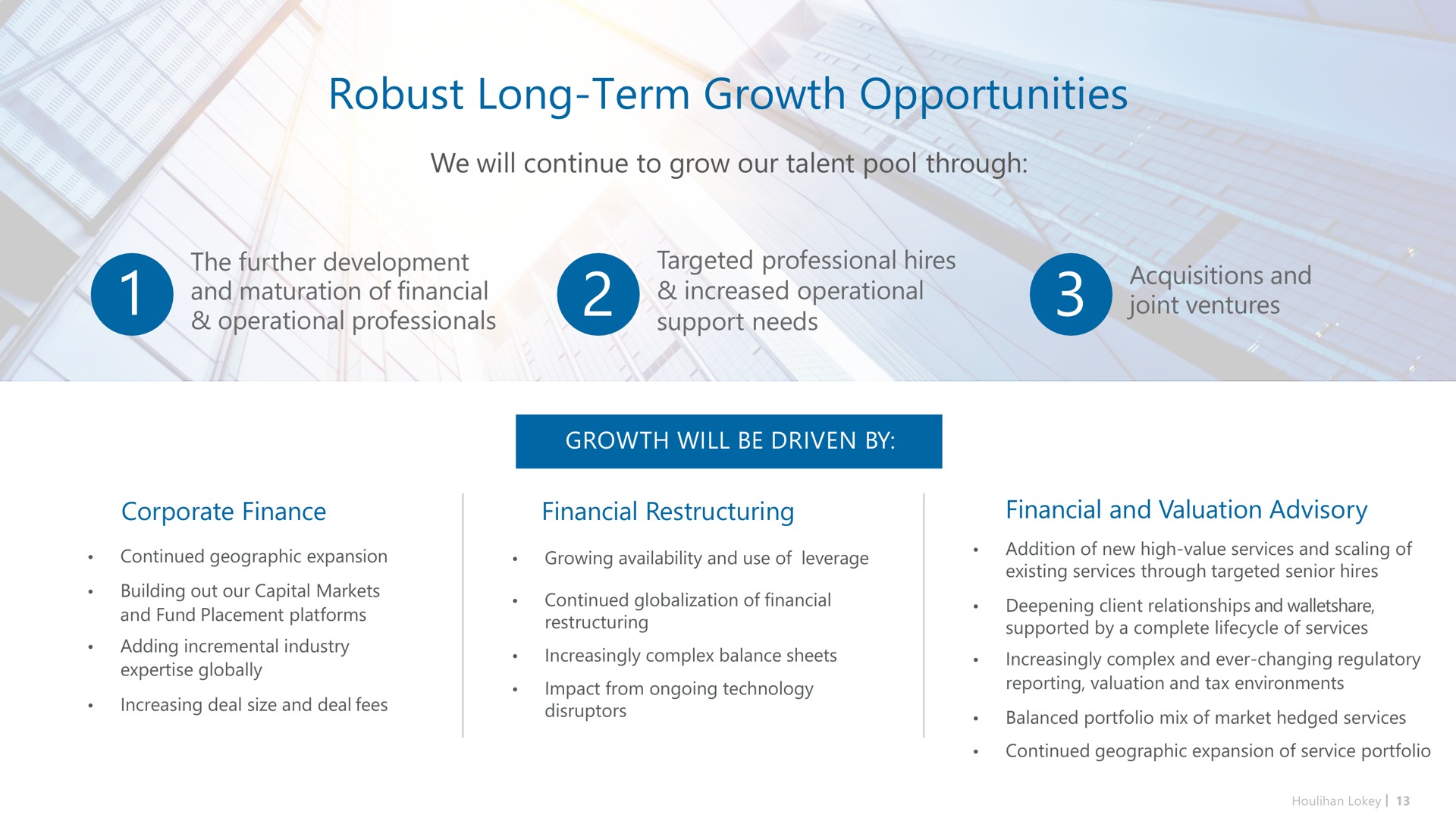 robust long term growth opportunities we will continue to grow our talent pool through the further development and maturation of financial operational professionals targeted professional hires increased operational support needs acquisitions and joint ventures corporate finance financial financial and valuation advisory | Houlihan Lokey