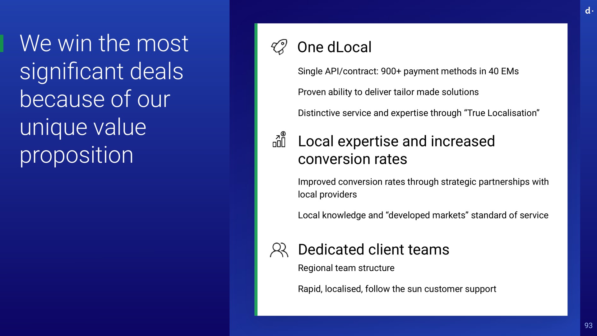 we win the most cant deals because of our unique value proposition one single contract payment methods in ems proven ability to deliver tailor made solutions distinctive service and through true local and increased conversion rates improved conversion rates through strategic partnerships with local providers local knowledge and developed markets standard of service dedicated client teams regional team structure rapid follow the sun customer support significant | dLocal