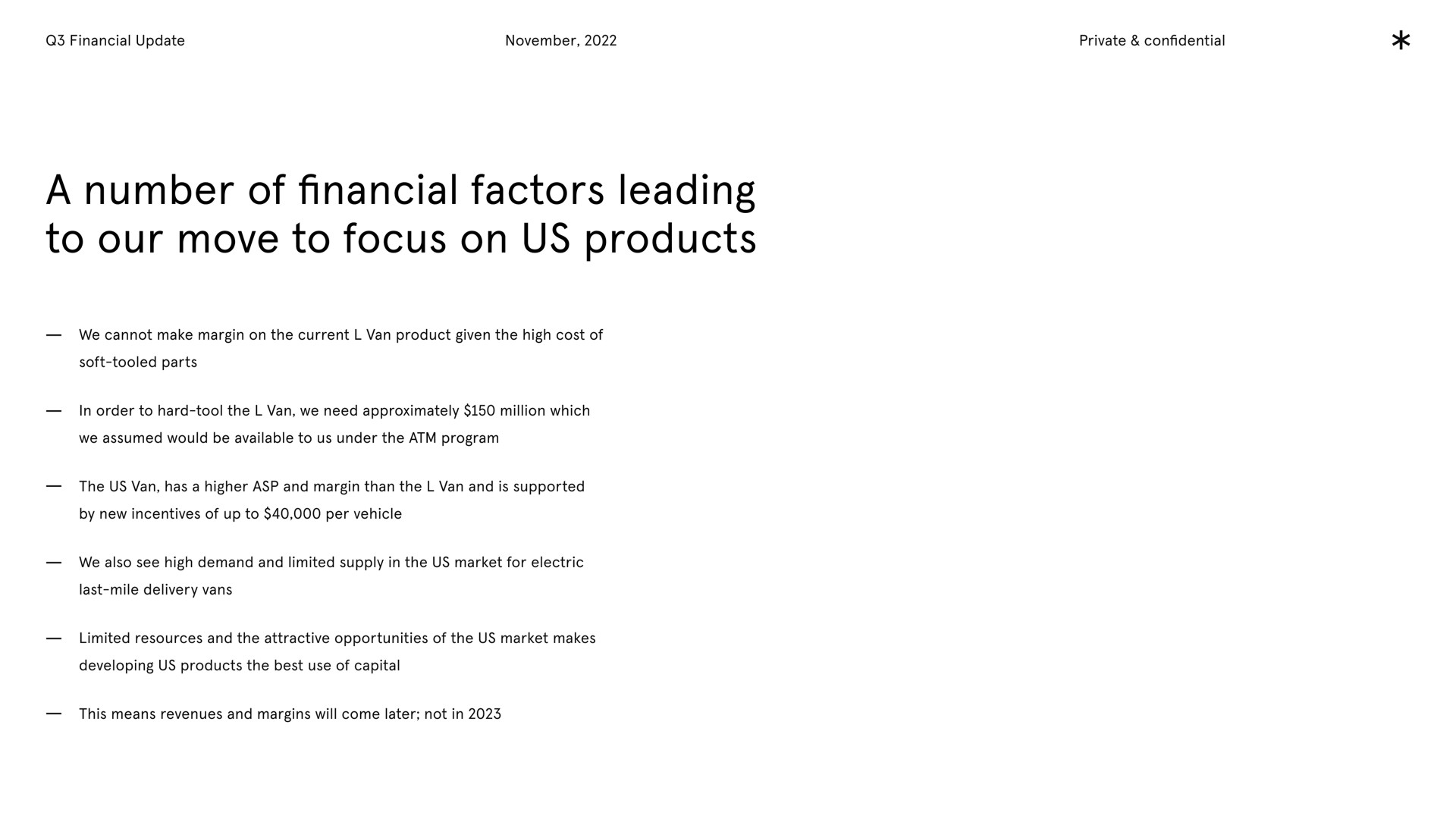 financial update private confidential a number of financial factors leading to our move to focus on us products we cannot make margin on the current van product given the high cost of soft tooled parts in order to hard tool the van we need approximately million which we assumed would be available to us under the program the us van has a higher asp and margin than the van and is supported by new incentives of up to per vehicle we also see high demand and limited supply in the us market for electric last mile delivery vans limited resources and the attractive opportunities of the us market makes developing us products the best use of capital this means revenues and margins will come later not in | Arrival