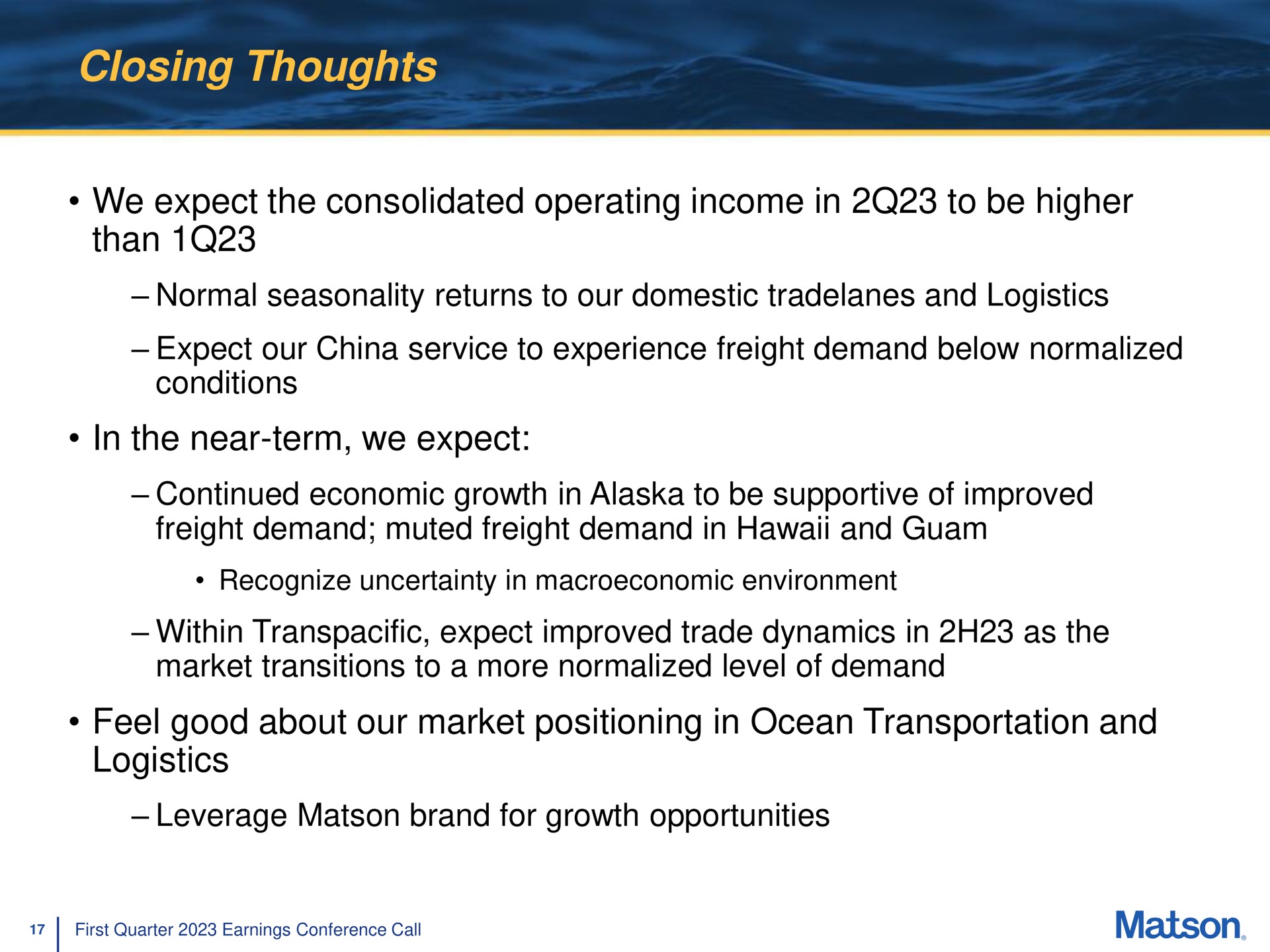 closing thoughts we expect the consolidated operating income in to be higher than normal seasonality returns to our domestic and logistics expect our china service to experience freight demand below normalized conditions in the near term we expect continued economic growth in to be supportive of improved freight demand muted freight demand in and within transpacific expect improved trade dynamics in as the market transitions to a more normalized level of demand feel good about our market positioning in ocean transportation and logistics leverage brand for growth opportunities | Matson