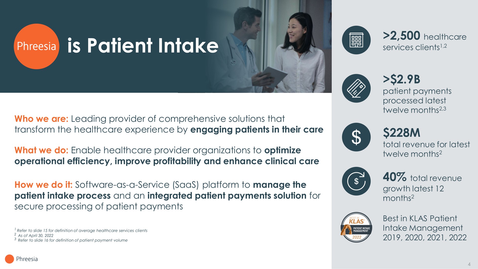 is patient intake who we are leading provider of comprehensive solutions that transform the experience by engaging patients in their care what we do enable provider organizations to optimize operational efficiency improve profitability and enhance clinical care how we do it as a service platform to manage the patient intake process and an integrated patient payments solution for secure processing of patient payments services clients patient payments processed latest twelve months total revenue for latest twelve months total revenue growth latest months best in patient intake management | Phreesia