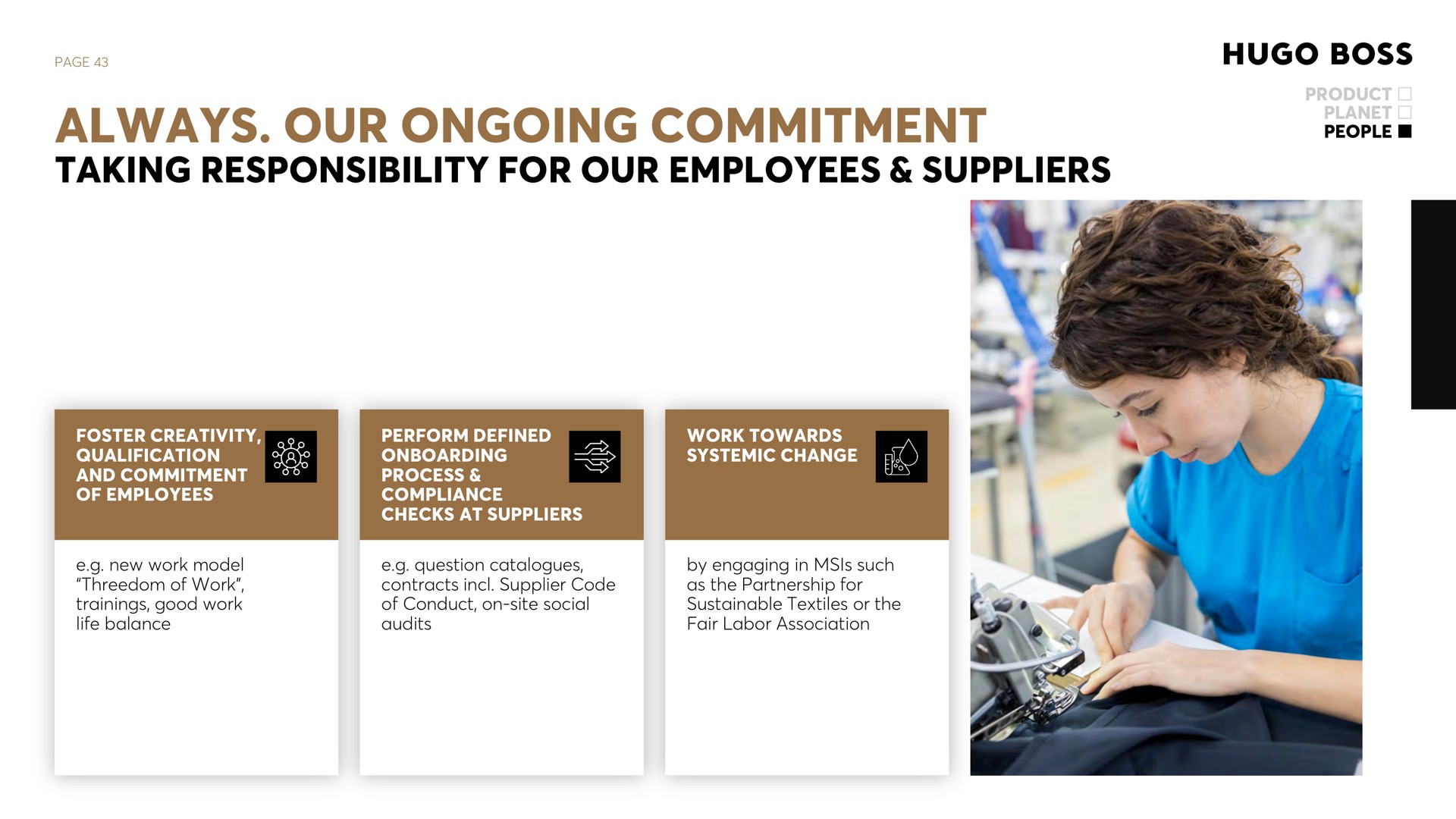 page always our ongoing commitment taking responsibility for our employees suppliers product planet people foster creativity qualification and commitment of employees perform defined process compliance checks at suppliers work towards systemic change new work model of work trainings good work life balance question catalogues contracts supplier code of conduct on site social audits by engaging in such as the partnership for sustainable textiles or the fair labor association | Hugo Boss