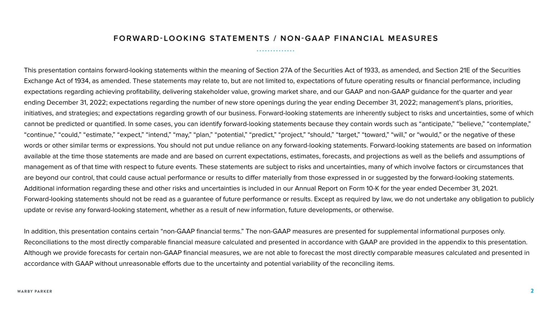 forward looking statements non financial measures this presentation contains forward looking statements within the meaning of section a of the securities act of as amended and section of the securities exchange act of as amended these statements may relate to but are not limited to expectations of future operating results or financial performance including expectations regarding achieving profitability delivering stakeholder value growing market share and our and non guidance for the quarter and year ending expectations regarding the number of new store openings during the year ending management plans priorities initiatives and strategies and expectations regarding growth of our business forward looking statements are inherently subject to risks and uncertainties some of which cannot be predicted or quantified in some cases you can identify forward looking statements because they contain words such as anticipate believe contemplate continue could estimate expect intend may plan potential predict project should target toward will or would or the negative of these words or other similar terms or expressions you should not put undue reliance on any forward looking statements forward looking statements are based on information available at the time those statements are made and are based on current expectations estimates forecasts and projections as well as the beliefs and assumptions of management as of that time with respect to future events these statements are subject to risks and uncertainties many of which involve factors or circumstances that are beyond our control that could cause actual performance or results to differ materially from those expressed in or suggested by the forward looking statements additional information regarding these and other risks and uncertainties is included in our annual report on form for the year ended forward looking statements should not be read as a guarantee of future performance or results except as required by law we do not undertake any obligation to publicly update or revise any forward looking statement whether as a result of new information future developments or otherwise in addition this presentation contains certain non financial terms the non measures are presented for supplemental informational purposes only reconciliations to the most directly comparable financial measure calculated and presented in accordance with are provided in the appendix to this presentation although we provide forecasts for certain non financial measures we are not able to forecast the most directly comparable measures calculated and presented in accordance with without unreasonable efforts due to the uncertainty and potential variability of the reconciling items | Warby Parker