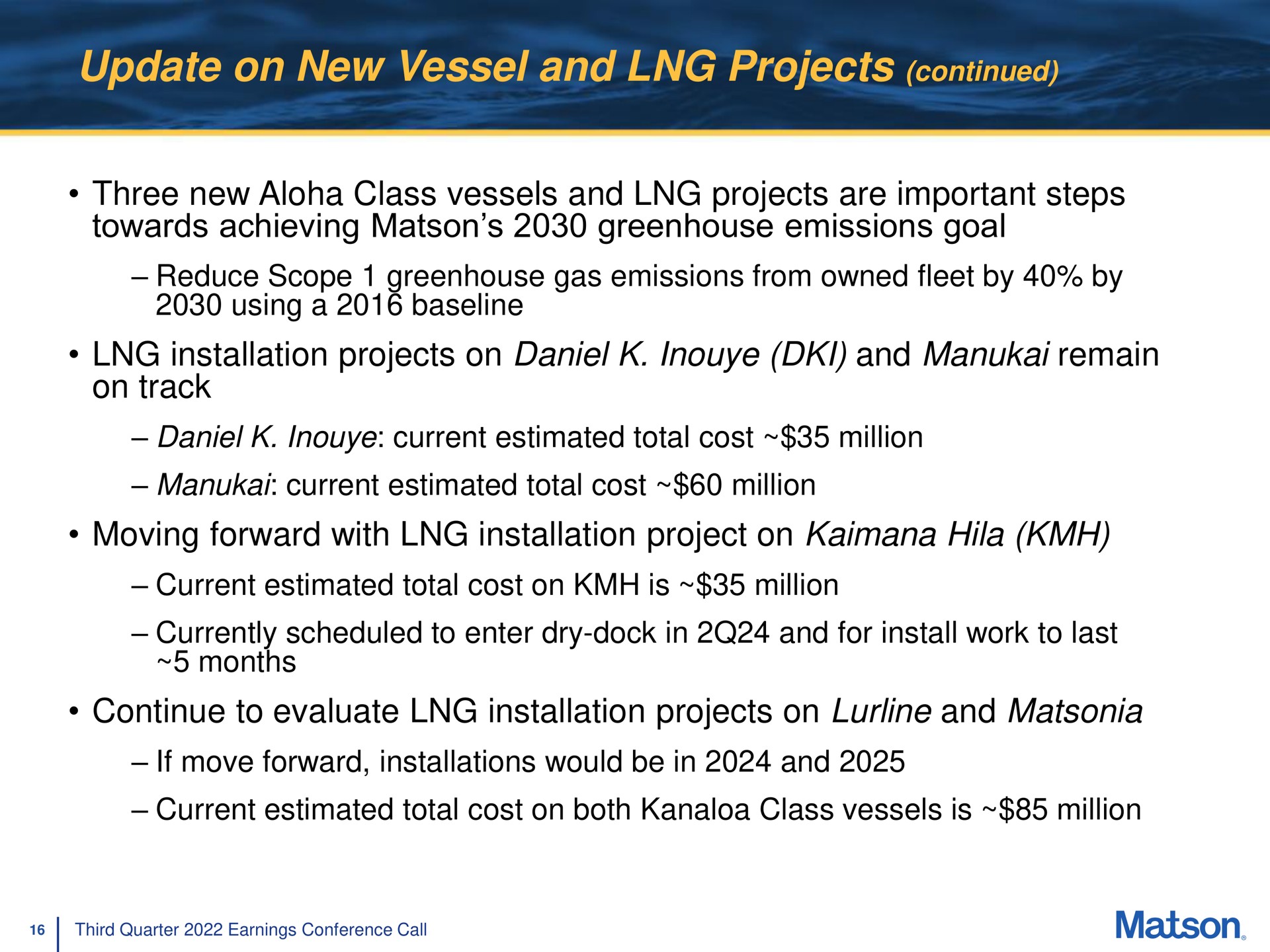 update on new vessel and projects continued three new class vessels and projects are important steps towards achieving greenhouse emissions goal installation projects on and remain on track moving forward with installation project on hila continue to evaluate installation projects on and reduce scope gas from owned fleet by by using a current estimated total cost million current estimated total cost million current estimated total cost is million currently scheduled enter dry dock in for install work last months | Matson