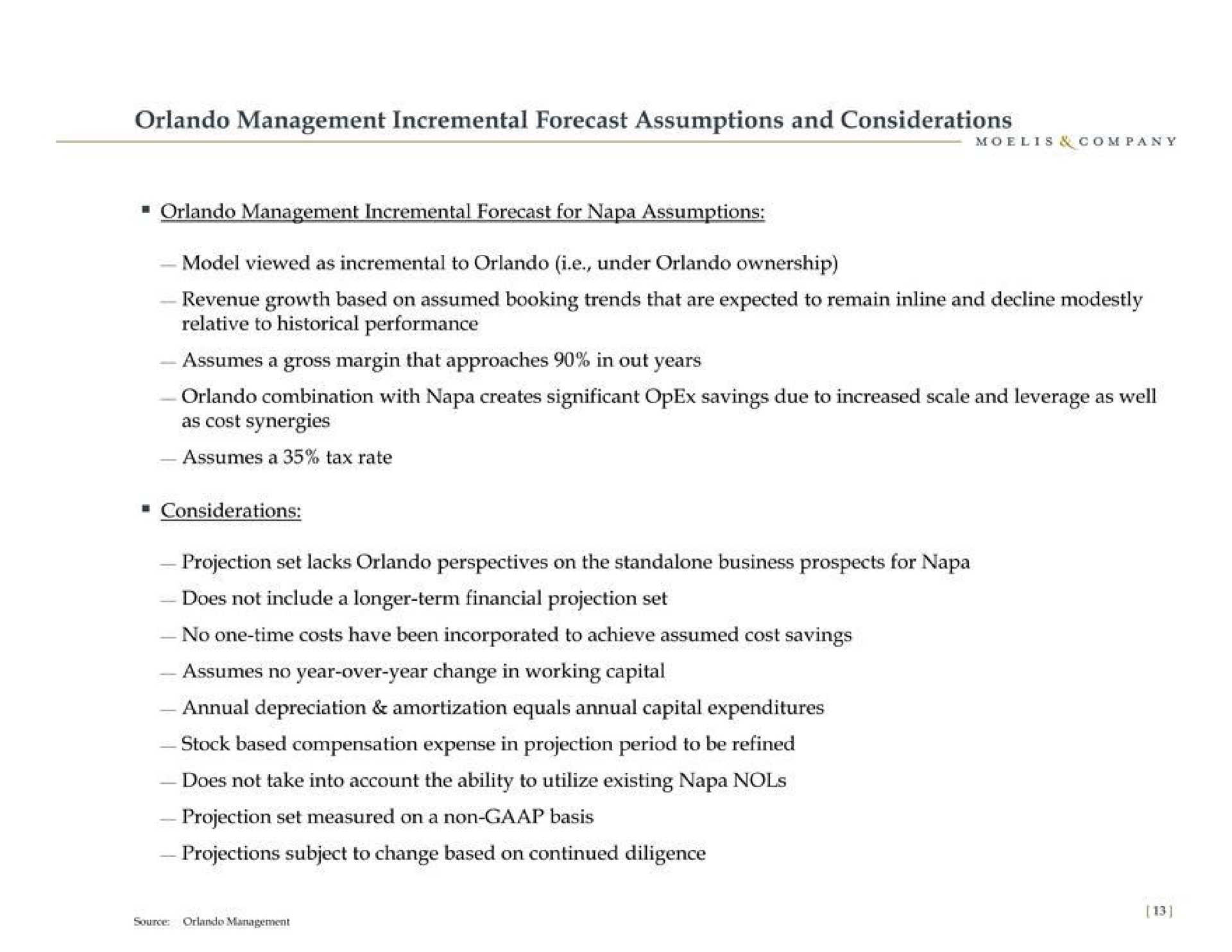 management incremental forecast assumptions and considerations management incremental forecast for napa assumptions revenue growth based on assumed booking trends that are expected to remain and decline modestly relative to historical performance combination with napa creates significant savings due to increased scale and leverage as well projection set lacks perspectives on the business prospects for napa does not include a longer term financial projection set no one time costs have been incorporated to achieve assumed cost savings assumes no year over year change in working capital annual depreciation amortization equals annual capital expenditures stock based compensation expense in projection period to be refined does not take into account the ability to utilize existing napa projection set measured on a non basis projections subject to change based on continued diligence | Moelis & Company