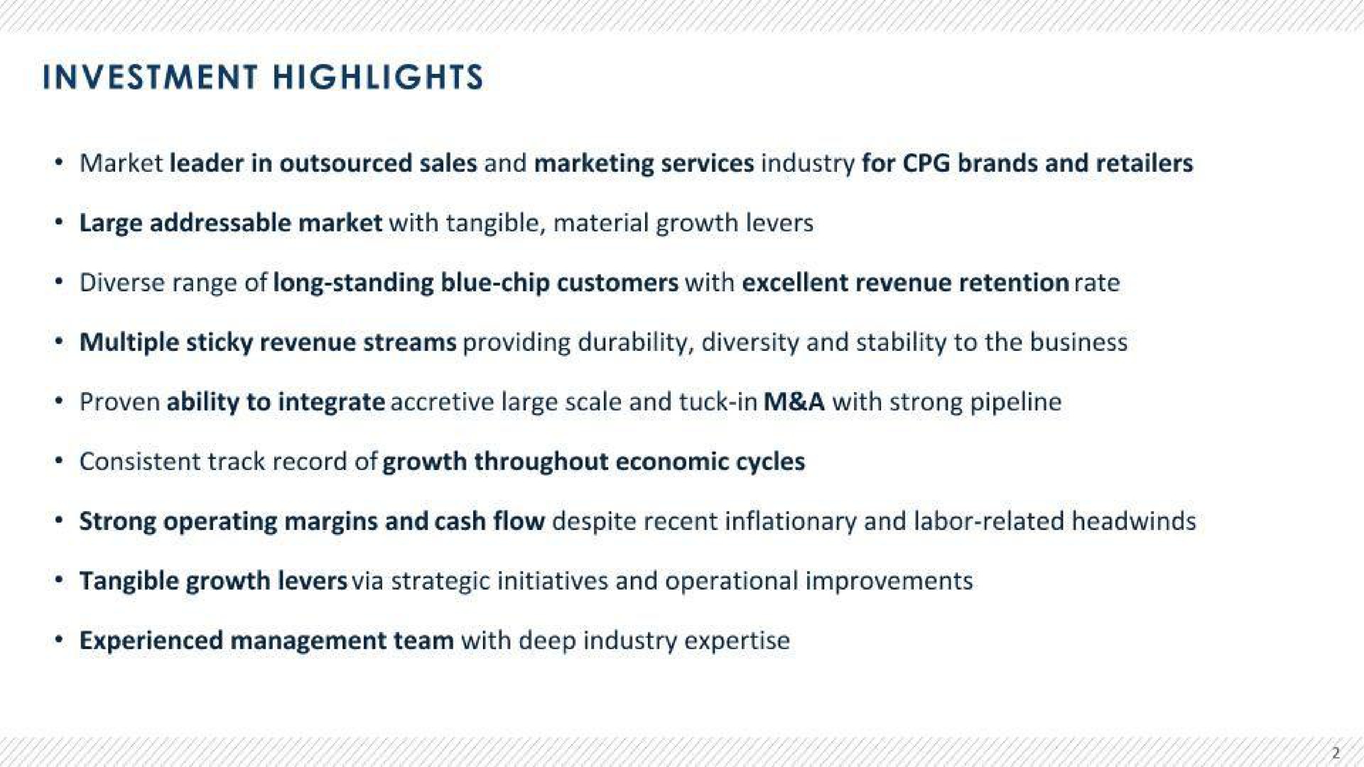 investment highlights market leader in sales and marketing services industry for brands and retailers large market with tangible material growth levers diverse range of long standing blue chip customers with excellent revenue retention rate multiple sticky revenue streams providing durability diversity and stability to the business proven ability to integrate accretive large scale and tuck in a with strong pipeline consistent track record of growth throughout economic cycles strong operating margins and cash flow despite recent inflationary and labor related tangible growth levers via strategic initiatives and operational improvements experienced management team with deep industry | Advantage Solutions