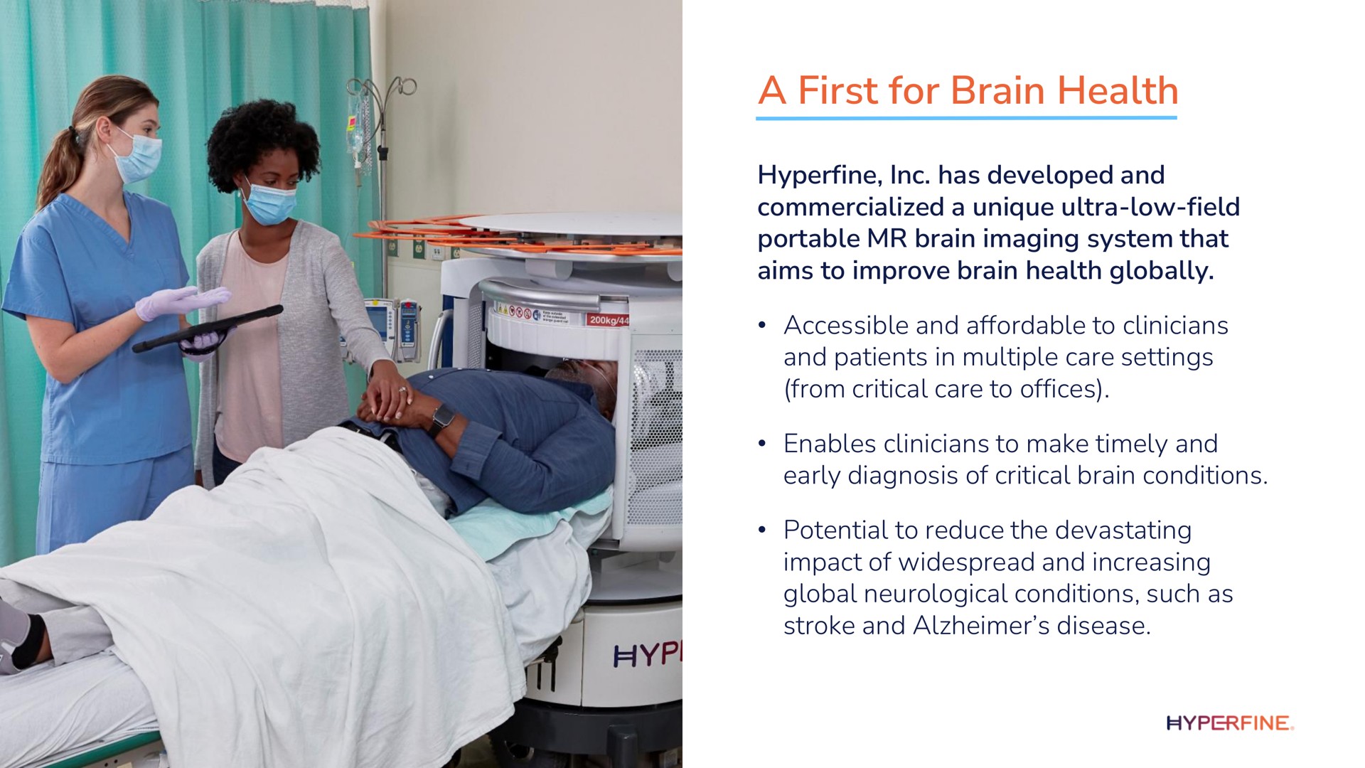a first for brain health hyperfine has developed and commercialized a unique ultra low field portable brain imaging system that aims to improve brain health globally accessible and affordable to clinicians and patients in multiple care settings from critical care to offices enables clinicians to make timely and early diagnosis of critical brain conditions potential to reduce the devastating impact of widespread and increasing global neurological conditions such as stroke and disease | Hyperfine