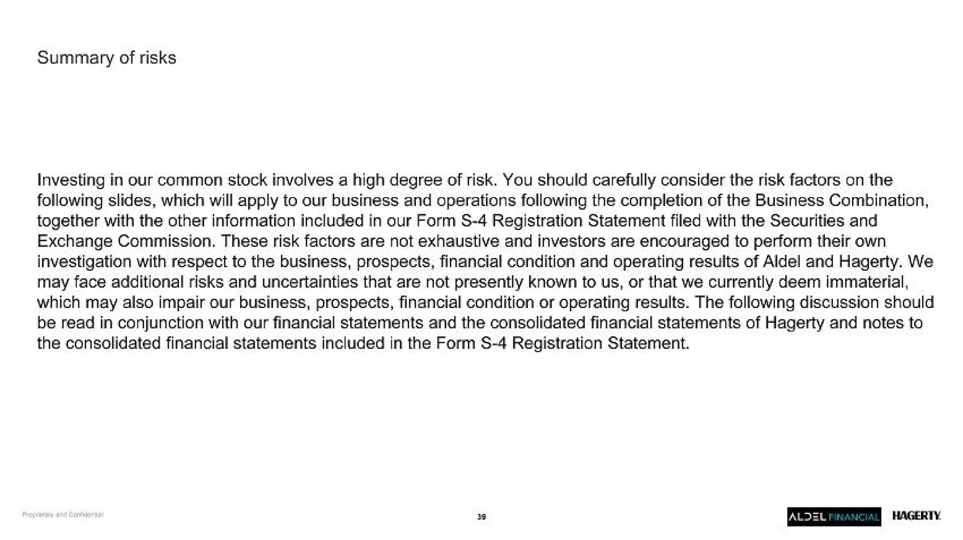summary of risks investing in our common stock involves a high degree of risk you should carefully consider the risk factors on the following slides which will apply to our business and operations following the completion of the business combination together with the other information included in our form registration statement filed with the securities and exchange commission these risk factors are not exhaustive and investors are encouraged to perform their own investigation with respect to the business prospects financial condition and operating results of and we may face additional risks and uncertainties that are not presently known to us or that we currently deem immaterial which may also impair our business prospects financial condition or operating results the following discussion should be read in conjunction with our financial statements and the consolidated financial statements of and notes to the consolidated financial statements included in the form registration statement | Hagerty
