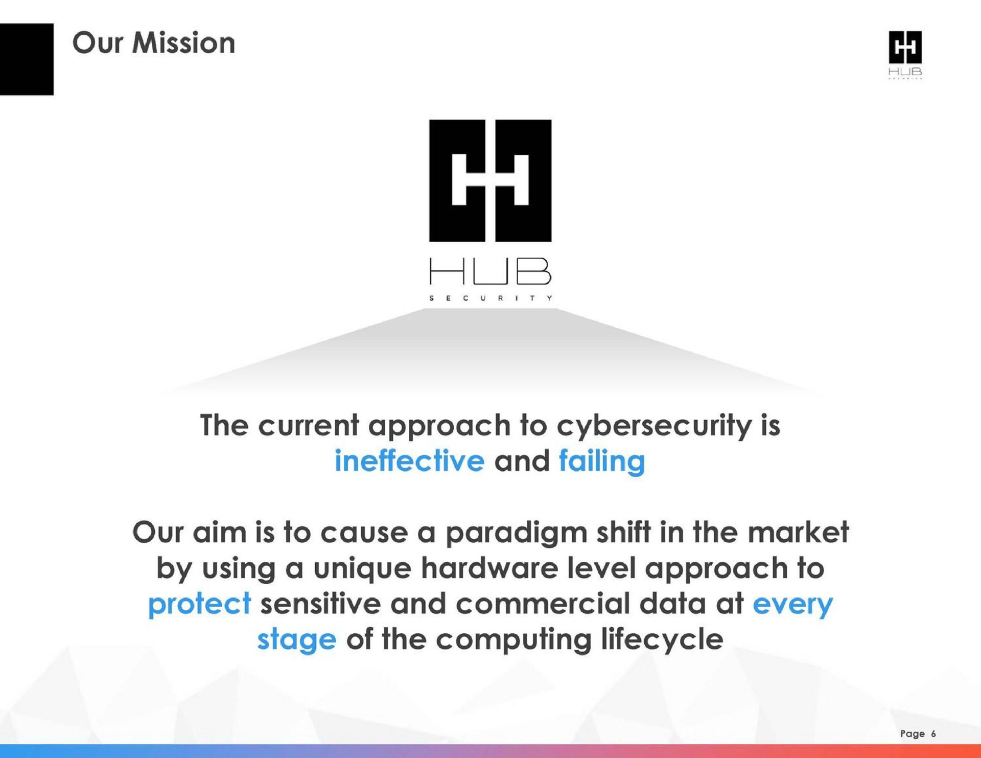 our mission the current approach to is ineffective and failing our aim is to cause a paradigm shift in the market by using a unique hardware level approach to protect sensitive and commercial data at every stage of the computing | HUB Security