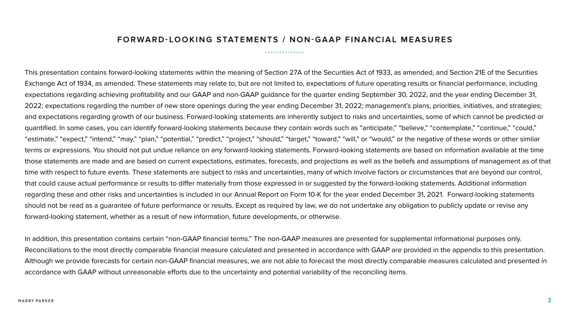 forward looking statements non financial measures this presentation contains forward looking statements within the meaning of section a of the securities act of as amended and section of the securities exchange act of as amended these statements may relate to but are not limited to expectations of future operating results or financial performance including expectations regarding achieving profitability and our and non guidance for the quarter ending and the year ending expectations regarding the number of new store openings during the year ending management plans priorities initiatives and strategies and expectations regarding growth of our business forward looking statements are inherently subject to risks and uncertainties some of which cannot be predicted or quantified in some cases you can identify forward looking statements because they contain words such as anticipate believe contemplate continue could estimate expect intend may plan potential predict project should target toward will or would or the negative of these words or other similar terms or expressions you should not put undue reliance on any forward looking statements forward looking statements are based on information available at the time those statements are made and are based on current expectations estimates forecasts and projections as well as the beliefs and assumptions of management as of that time with respect to future events these statements are subject to risks and uncertainties many of which involve factors or circumstances that are beyond our control that could cause actual performance or results to differ materially from those expressed in or suggested by the forward looking statements additional information regarding these and other risks and uncertainties is included in our annual report on form for the year ended forward looking statements should not be read as a guarantee of future performance or results except as required by law we do not undertake any obligation to publicly update or revise any forward looking statement whether as a result of new information future developments or otherwise in addition this presentation contains certain non financial terms the non measures are presented for supplemental informational purposes only reconciliations to the most directly comparable financial measure calculated and presented in accordance with are provided in the appendix to this presentation although we provide forecasts for certain non financial measures we are not able to forecast the most directly comparable measures calculated and presented in accordance with without unreasonable efforts due to the uncertainty and potential variability of the reconciling items | Warby Parker