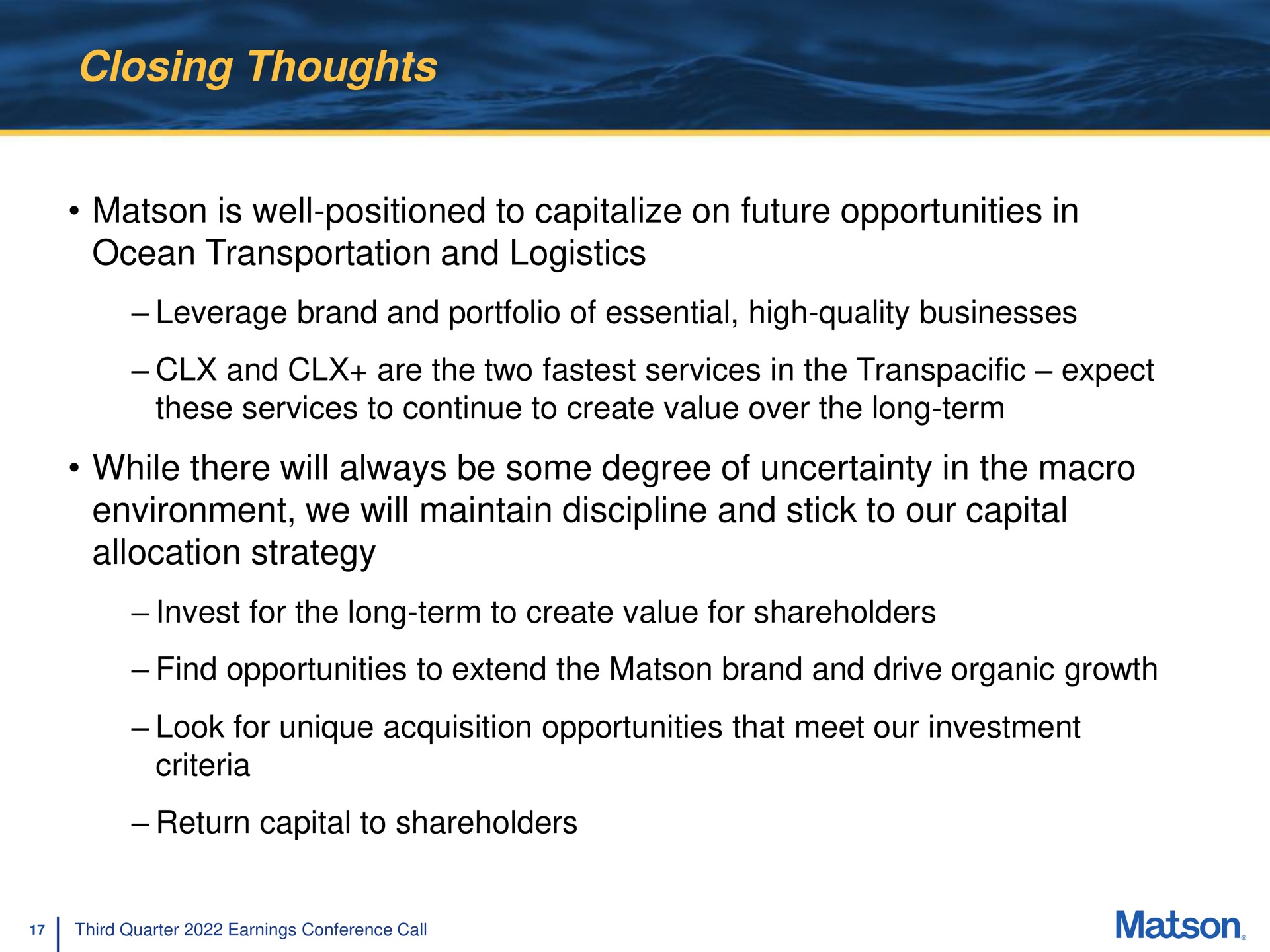 closing thoughts is well positioned to capitalize on future opportunities in ocean transportation and logistics leverage brand and portfolio of essential high quality businesses and are the two services in the transpacific expect these services to continue to create value over the long term while there will always be some degree of uncertainty in the macro environment we will maintain discipline and stick to our capital allocation strategy invest for the long term to create value for shareholders find opportunities to extend the brand and drive organic growth look for unique acquisition opportunities that meet our investment criteria return capital to shareholders | Matson