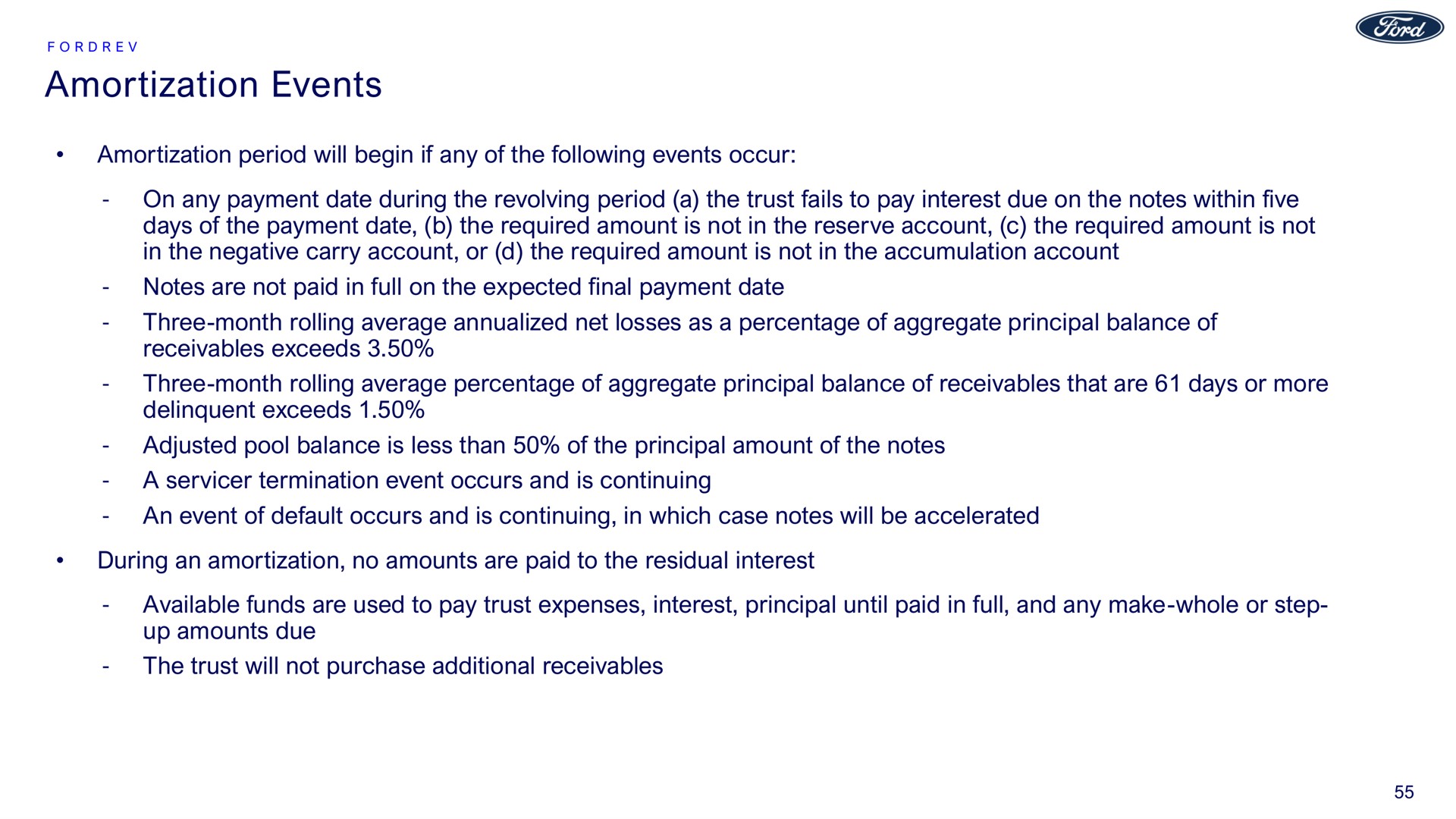 amortization events amortization period will begin if any of the following events occur on any payment date during the revolving period a the trust fails to pay interest due on the notes within five days of the payment date the required amount is not in the reserve account the required amount is not in the negative carry account or the required amount is not in the accumulation account notes are not paid in full on the expected final payment date three month rolling average net losses as a percentage of aggregate principal balance of receivables exceeds three month rolling average percentage of aggregate principal balance of receivables that are days or more delinquent exceeds adjusted pool balance is less than of the principal amount of the notes a termination event occurs and is continuing an event of default occurs and is continuing in which case notes will be accelerated during an amortization no amounts are paid to the residual interest available funds are used to pay trust expenses interest principal until paid in full and any make whole or step up amounts due the trust will not purchase additional receivables | Ford