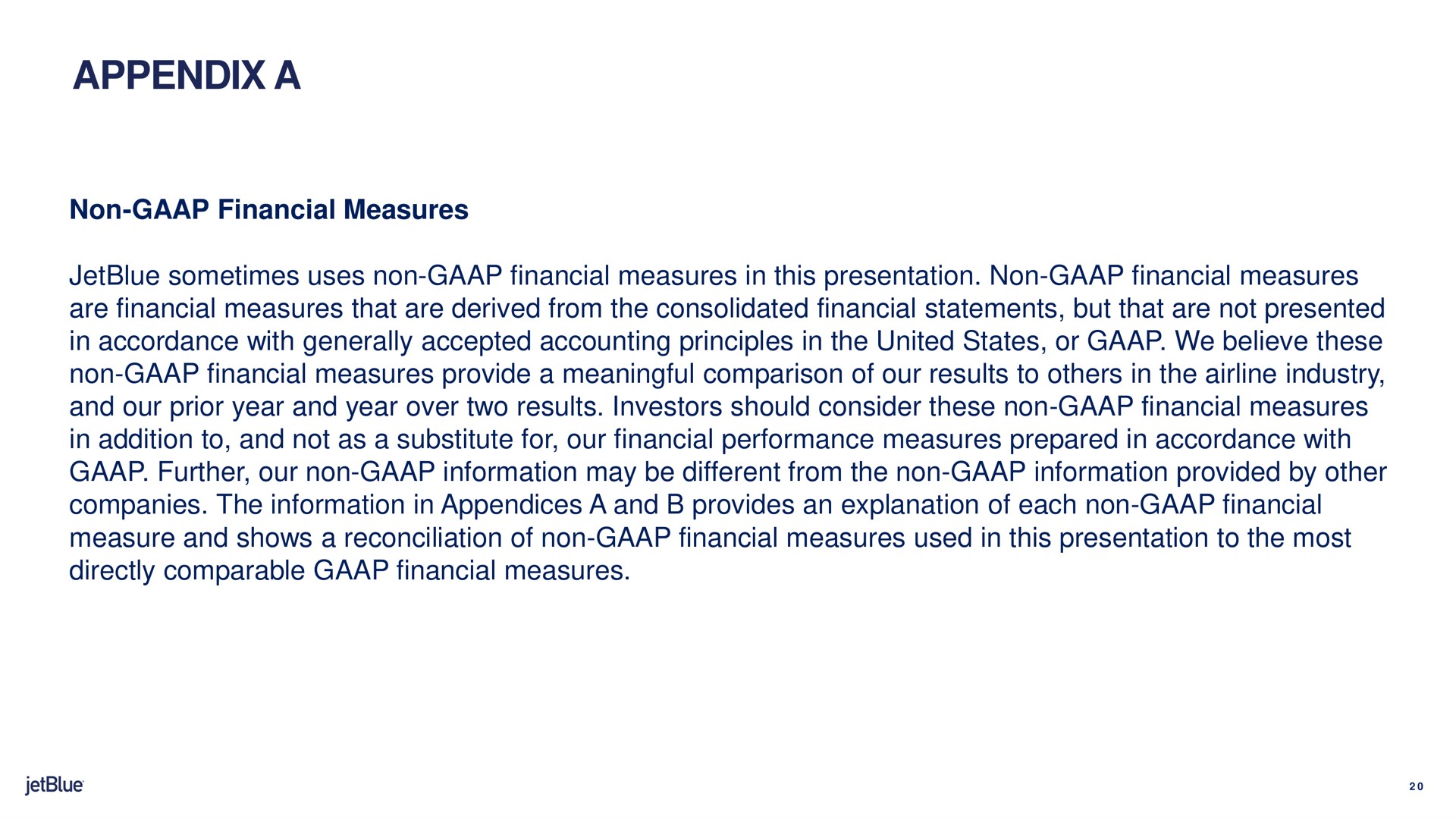 appendix a non financial measures sometimes uses non financial measures in this presentation non financial measures are financial measures that are derived from the consolidated financial statements but that are not presented in accordance with generally accepted accounting principles in the united states or we believe these non financial measures provide a meaningful comparison of our results to in the industry and our prior year and year over two results investors should consider these non financial measures in addition to and not as a substitute for our financial performance measures prepared in accordance with further our non information may be different from the non information provided by other companies the information in appendices a and provides an explanation of each non financial measure and shows a reconciliation of non financial measures used in this presentation to the most directly comparable financial measures | jetBlue