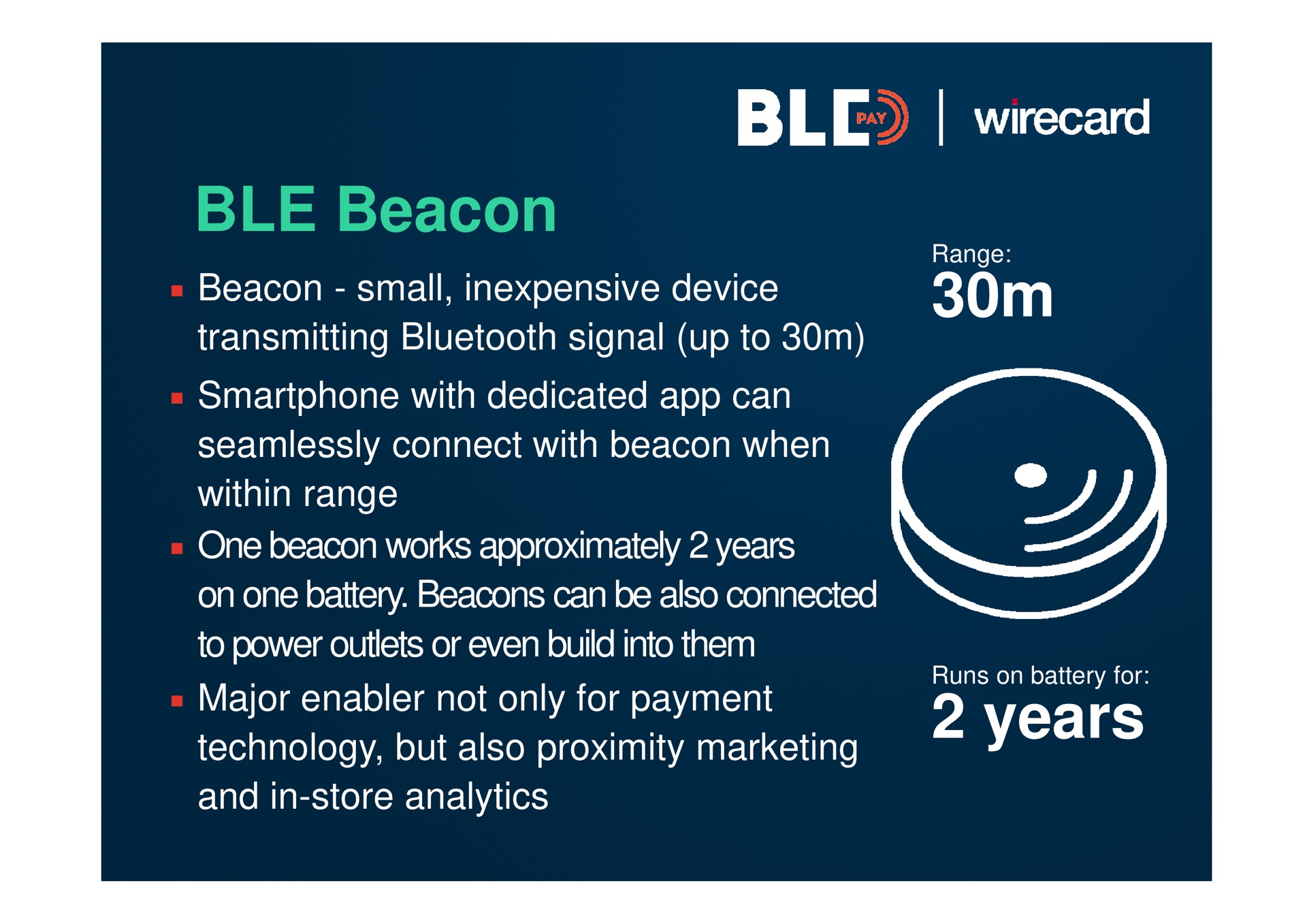 beacon beacon small inexpensive device transmitting signal up to with dedicated can seamlessly connect with beacon when within range one beacon works approximately years on one battery beacons can be also connected to power outlets or even build into them major enabler not only for payment technology but also proximity marketing and in store analytics years a | Wirecard