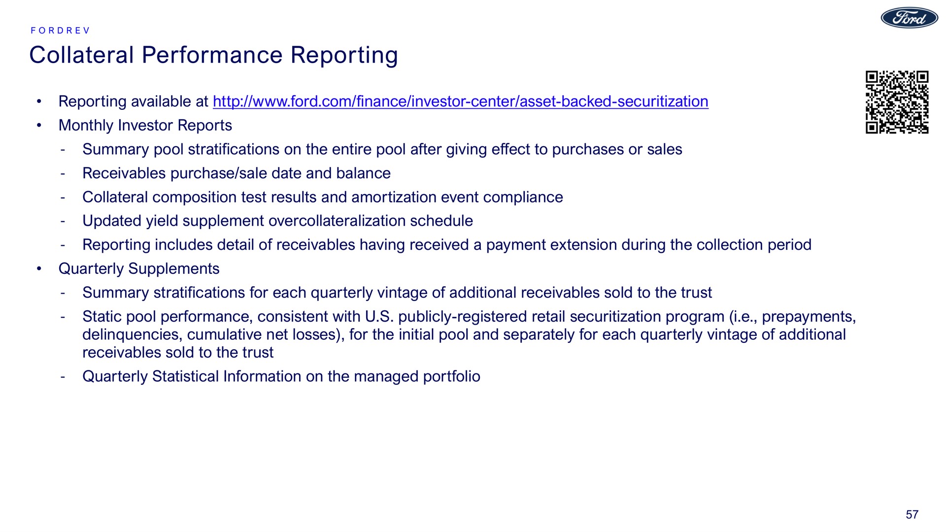 collateral performance reporting reporting available at monthly investor reports summary pool stratifications on the entire pool after giving effect to purchases or sales receivables purchase sale date and balance collateral composition test results and amortization event compliance updated yield supplement schedule reporting includes detail of receivables having received a payment extension during the collection period quarterly supplements summary stratifications for each quarterly vintage of additional receivables sold to the trust static pool performance consistent with publicly registered retail program i prepayments delinquencies cumulative net losses for the initial pool and separately for each quarterly vintage of additional receivables sold to the trust quarterly statistical information on the managed portfolio | Ford