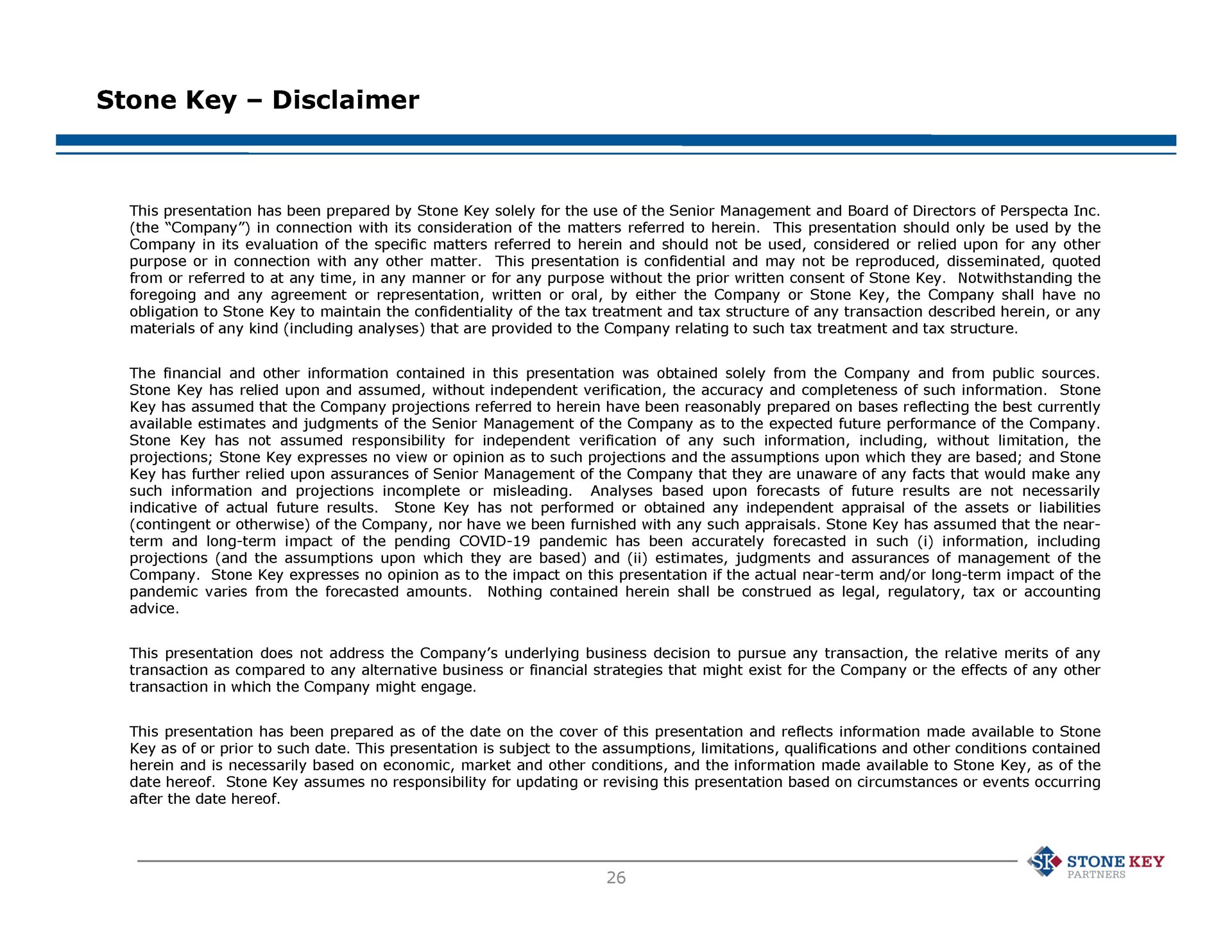 stone key disclaimer this presentation has been prepared by stone key solely for the use of the senior management and board of directors of the company in connection with its consideration of the matters referred to herein this presentation should only be used by the its evaluation of the specific matters referred to herein and should not be used considered or relied upon for any other company in this presentation is confidential and may not be reproduced disseminated quoted purpose or in connection with any other matter from or referred to at any time in any manner or for any purpose without the prior written consent of stone key notwithstanding the foregoing and any agreement or representation written or oral by either the company or stone key the company shall have no obligation to stone key to maintain the confidentiality of the tax treatment and tax structure of any transaction described herein or any materials of any kind including analyses that are provided to the company relating to such tax treatment and tax structure the financial and other information contained in this presentation was obtained solely from the company and from public sources stone stone key has relied upon and assumed without independent verification the accuracy and completeness of such information key has assumed that the company projections referred to herein have been reasonably prepared on bases reflecting the best currently available estimates and judgments of the senior management of the company as to the expected future performance of the company stone key has not assumed responsibility for independent verification of any such information including without limitation the projections stone key expresses no view or opinion as to such projections and the assumptions upon which they are based and stone key has further relied upon assurances of senior management of the company that they are unaware of any facts that would make any analyses based upon forecasts of future results are not necessarily such information and projections incomplete or misleading stone key has not performed or obtained any independent appraisal of the assets or liabilities indicative of actual future results contingent or otherwise of the company nor have we been furnished with any such appraisals stone key has assumed that the near term and long term impact of the pending covid pandemic has been accurately forecasted in such i information including projections and the assumptions upon which they are based and estimates judgments and assurances of management of the company stone key expresses no opinion as to the impact on this presentation if the actual near term and or long term impact of the nothing contained herein shall be construed as legal regulatory tax or accounting pandemic varies from the forecasted amounts advice this presentation does not address the company underlying business decision to pursue any transaction the relative merits of any transaction as compared to any alternative business or financial strategies that might exist for the company or the effects of any other transaction in which the company might engage this presentation has been prepared as of the date on the cover of this presentation and reflects information made available to stone key as of or prior to such date this presentation is subject to the assumptions limitations qualifications and other conditions contained herein and is necessarily based on economic market and other conditions and the information made available to stone key as of the date hereof stone key assumes no responsibility for updating or revising this presentation based on circumstances or events occurring after the date hereof stone key partner | Goldman Sachs