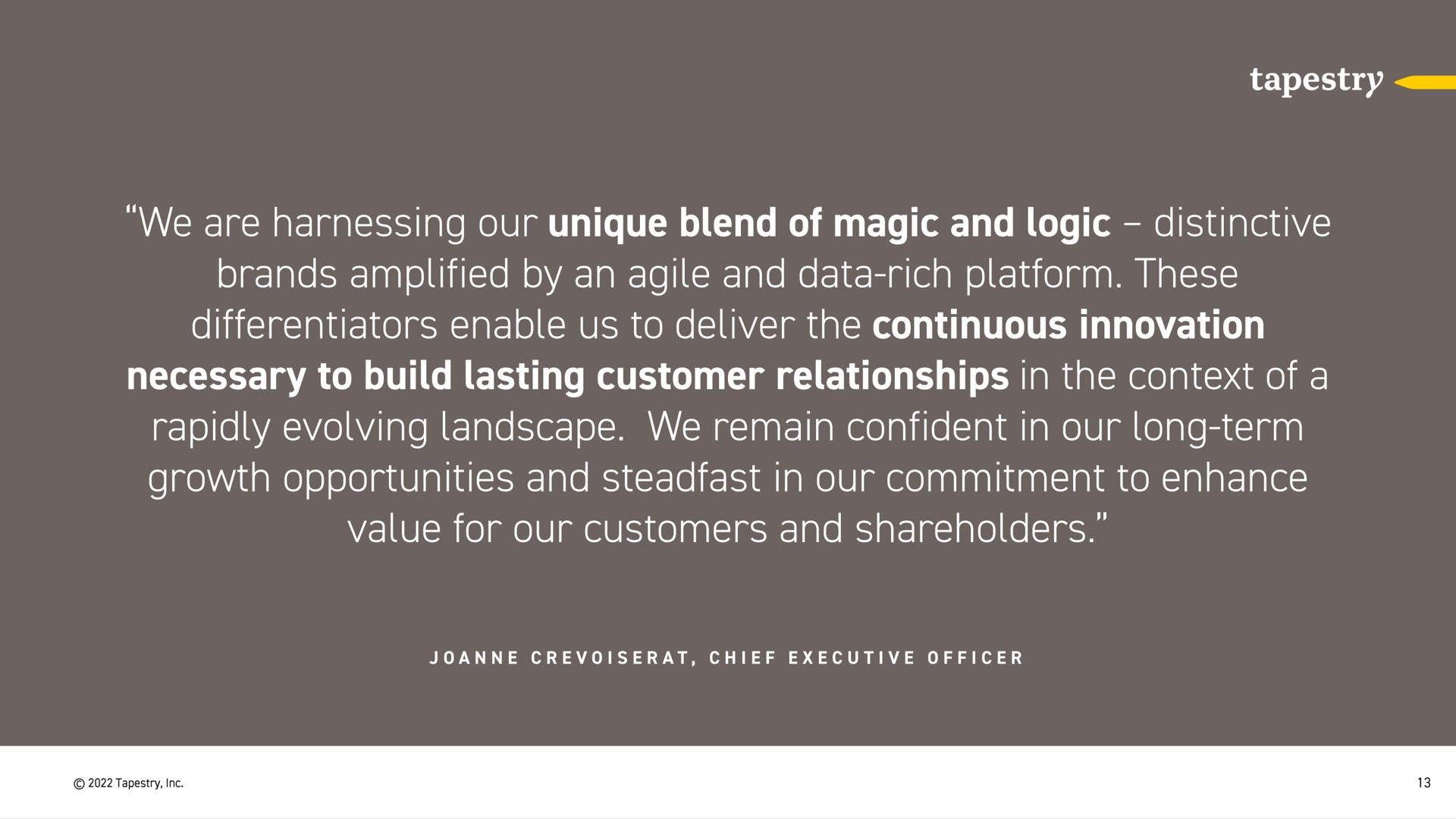 we are harnessing our unique blend of magic and logic distinctive brands amplified by an agile and data rich platform these differentiators enable us to deliver the continuous innovation necessary to build lasting customer relationships in the context of a rapidly evolving landscape we remain confident in our long term growth opportunities and steadfast in our commitment to enhance value for our customers and shareholders | Tapestry