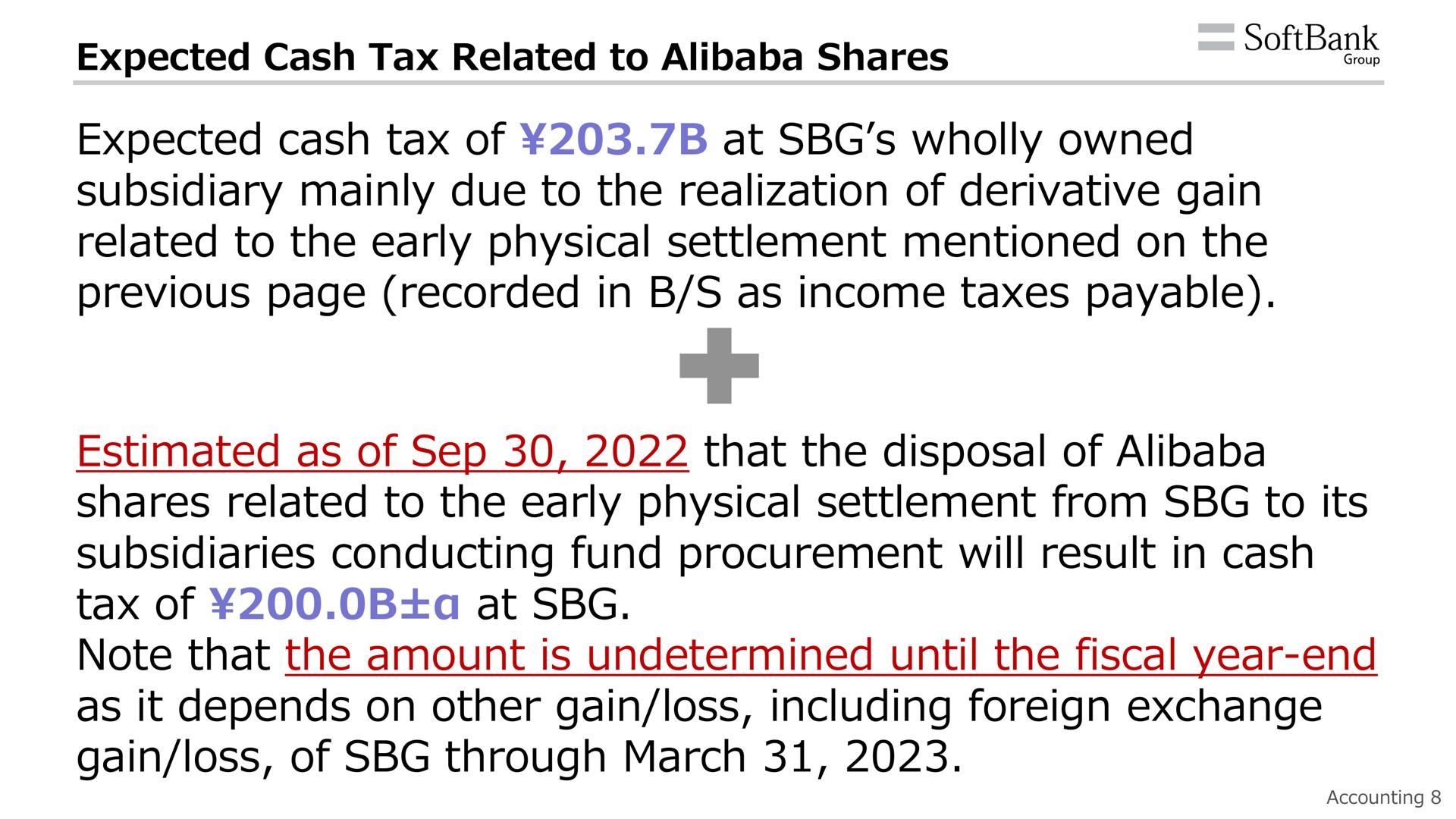 expected cash tax related to shares expected cash tax of at wholly owned subsidiary mainly due to the realization of derivative gain related to the early physical settlement mentioned on the previous page recorded in as income taxes payable estimated as of that the disposal of shares related to the early physical settlement from to its subsidiaries conducting fund procurement will result in cash tax of at note that the amount is undetermined until the fiscal year end as it depends on other gain loss including foreign exchange gain loss of through march a | SoftBank