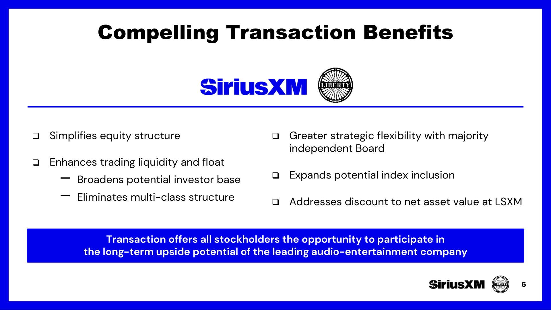 compelling transaction benefits simplifies equity structure greater strategic flexibility with majority enhances trading liquidity and float broadens potential investor base eliminates class structure independent board expands potential index inclusion addresses discount to net asset value at transaction offers all stockholders the opportunity to participate in the long term upside potential of the leading audio entertainment company | SiriusXM