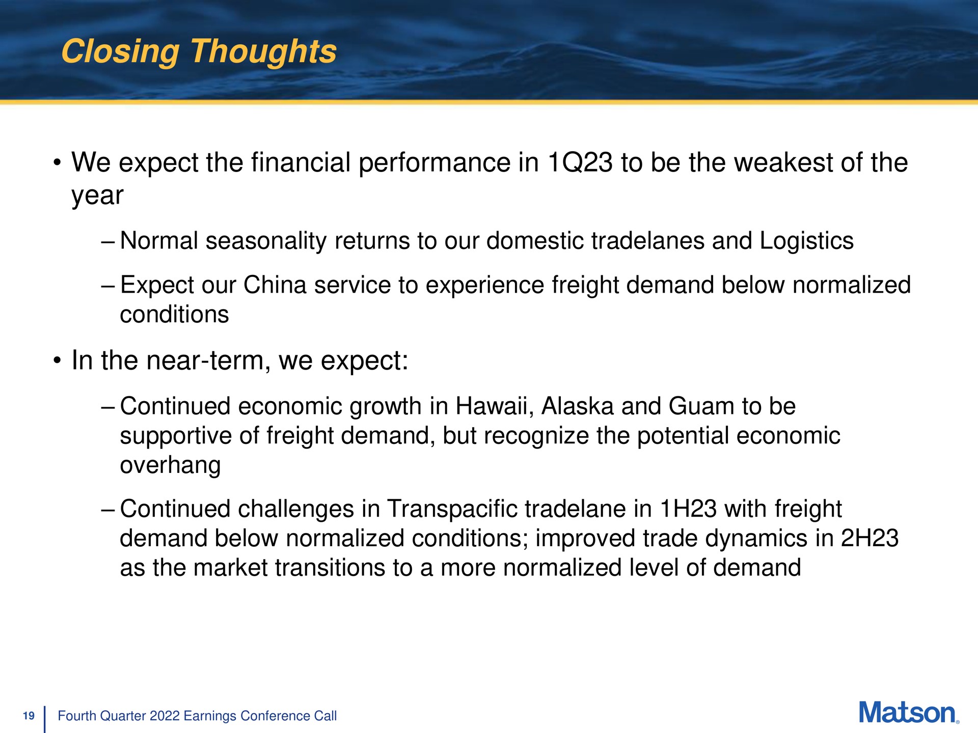 closing thoughts we expect the financial performance in to be the of the year in the near term we expect normal seasonality returns our domestic and logistics continued economic growth and supportive freight demand but recognize potential economic continued challenges transpacific with freight demand below normalized conditions improved trade dynamics as market transitions a more normalized level demand | Matson