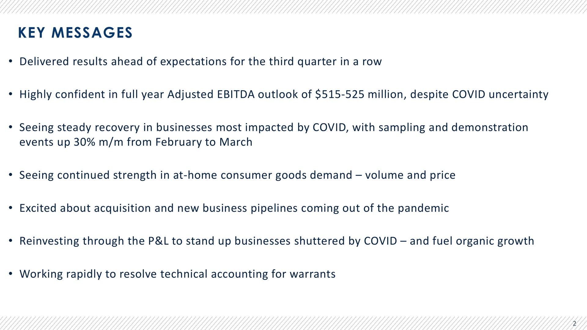 key messages delivered results ahead of expectations for the third quarter in a row highly confident in full year adjusted outlook of million despite covid uncertainty seeing steady recovery in businesses most impacted by covid with sampling and demonstration events up from to march seeing continued strength in at home consumer goods demand volume and price excited about acquisition and new business pipelines coming out of the pandemic through the to stand up businesses shuttered by covid and fuel organic growth working rapidly to resolve technical accounting for warrants | Advantage Solutions