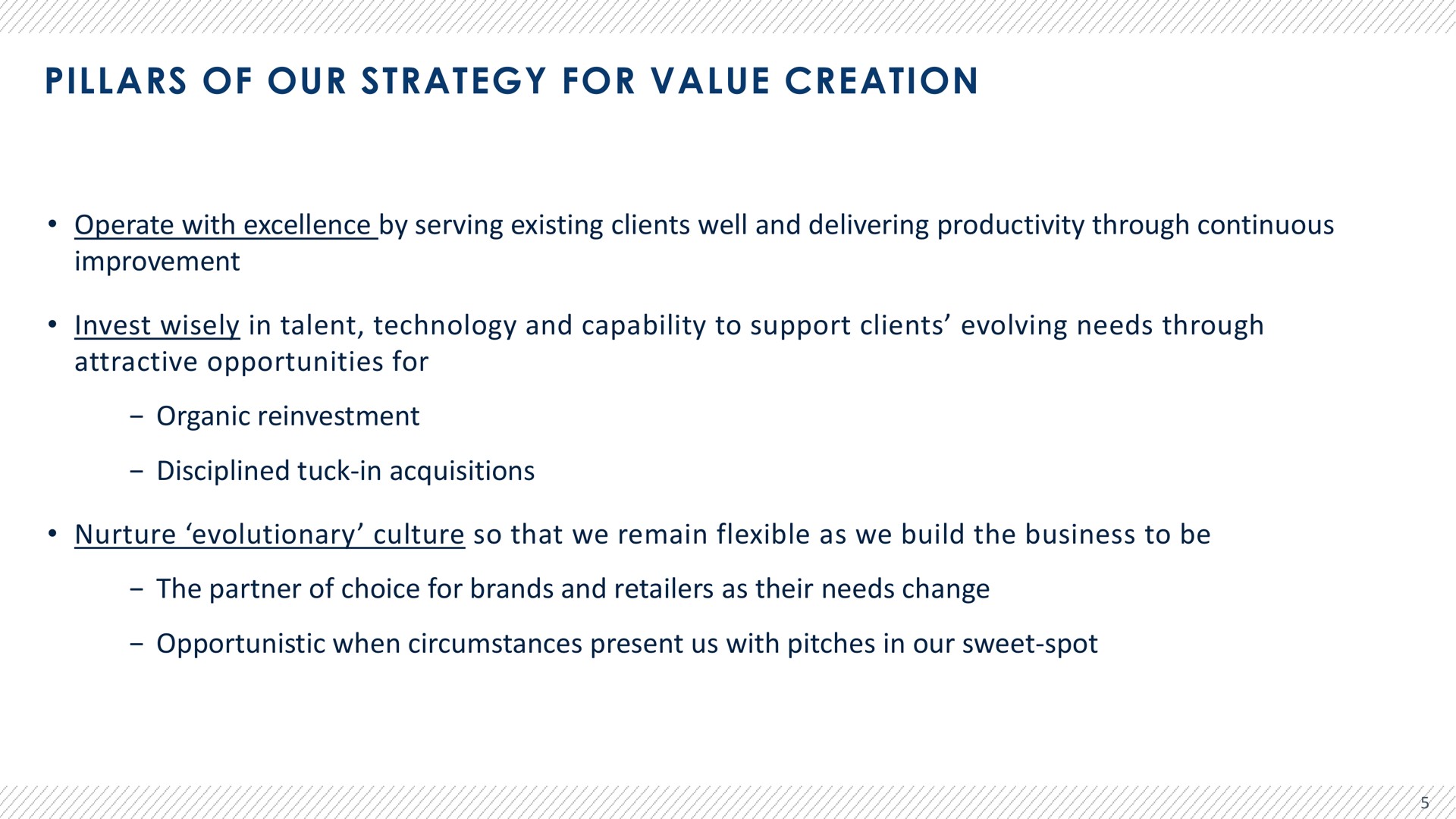 pillars of our strategy for value creation operate with excellence by serving existing clients well and delivering productivity through continuous improvement invest wisely in talent technology and capability to support clients evolving needs through attractive opportunities for organic reinvestment disciplined tuck in acquisitions nurture evolutionary culture so that we remain flexible as we build the business to be the partner of choice for brands and retailers as their needs change opportunistic when circumstances present us with pitches in our sweet spot | Advantage Solutions