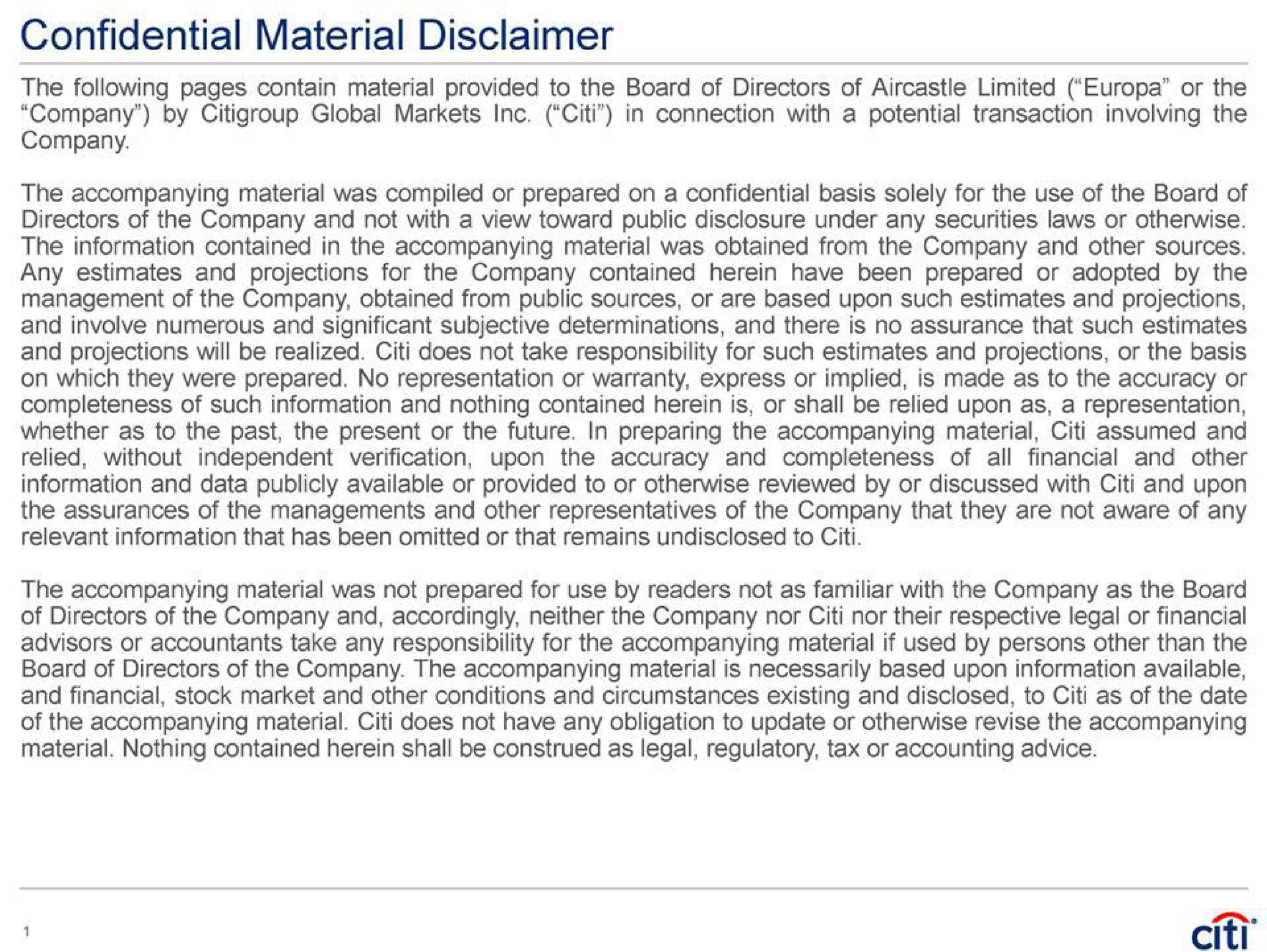 confidential material disclaimer the following pages contain material provided to the board of directors of limited or the in connection with a potential transaction involving the company by global markets company the accompanying material was compiled or prepared on a confidential basis solely for the use of the board of directors of the company and not with a view toward public disclosure under any securities laws or otherwise the information contained in the accompanying material was obtained from the company and other sources any estimates and projections for the company contained herein have been prepared or adopted by the management of the company obtained from public sources or are based upon such estimates and projections and involve numerous and significant subjective determinations and there is no assurance that such estimates and projections will be realized does not take responsibility for such estimates and projections or the basis on which they were prepared no representation or warranty express or implied is made as to the accuracy or completeness of such information and nothing contained herein is or shall be relied upon as a representation whether as to the past the present or the future in preparing the accompanying material assumed and all financial and other relied without independent verification upon the accuracy and completeness of information and data publicly available or provided to or otherwise reviewed by or discussed with and upon the assurances of the managements and other representatives of the company that they are not aware of any relevant information that has been omitted or that remains undisclosed to the accompanying material was not prepared for use by readers not as familiar with the company as the board of directors of the company and accordingly neither the company nor nor their respective legal or financial advisors or accountants take any responsibility for the accompanying material if used by persons other than the board of directors of the company the accompanying material is necessarily based upon information available and financial stock market and other conditions and circumstances existing and disclosed to as of the date of the accompanying material does not have any obligation to update or otherwise revise the accompanying material nothing contained herein shall be construed as legal regulatory tax or accounting advice | Citi