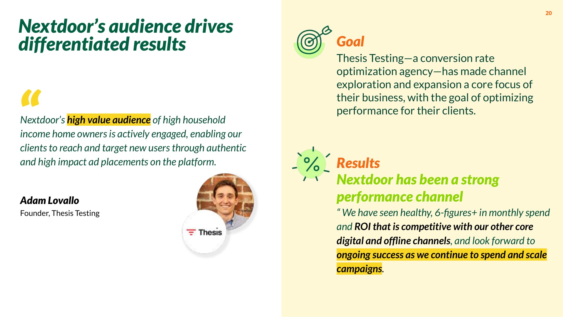 audience drives differentiated results high value audience of high household income home owners is actively engaged enabling our clients to reach and target new users through authentic and high impact placements on the platform goal thesis testing a conversion rate optimization agency has made channel exploration and expansion a core focus of their business with the goal of optimizing performance for their clients results has been a strong performance channel we have seen healthy in monthly spend and roi that is competitive with our other core digital and of channels and look forward to ongoing success as we continue to spend and scale campaigns | Nextdoor